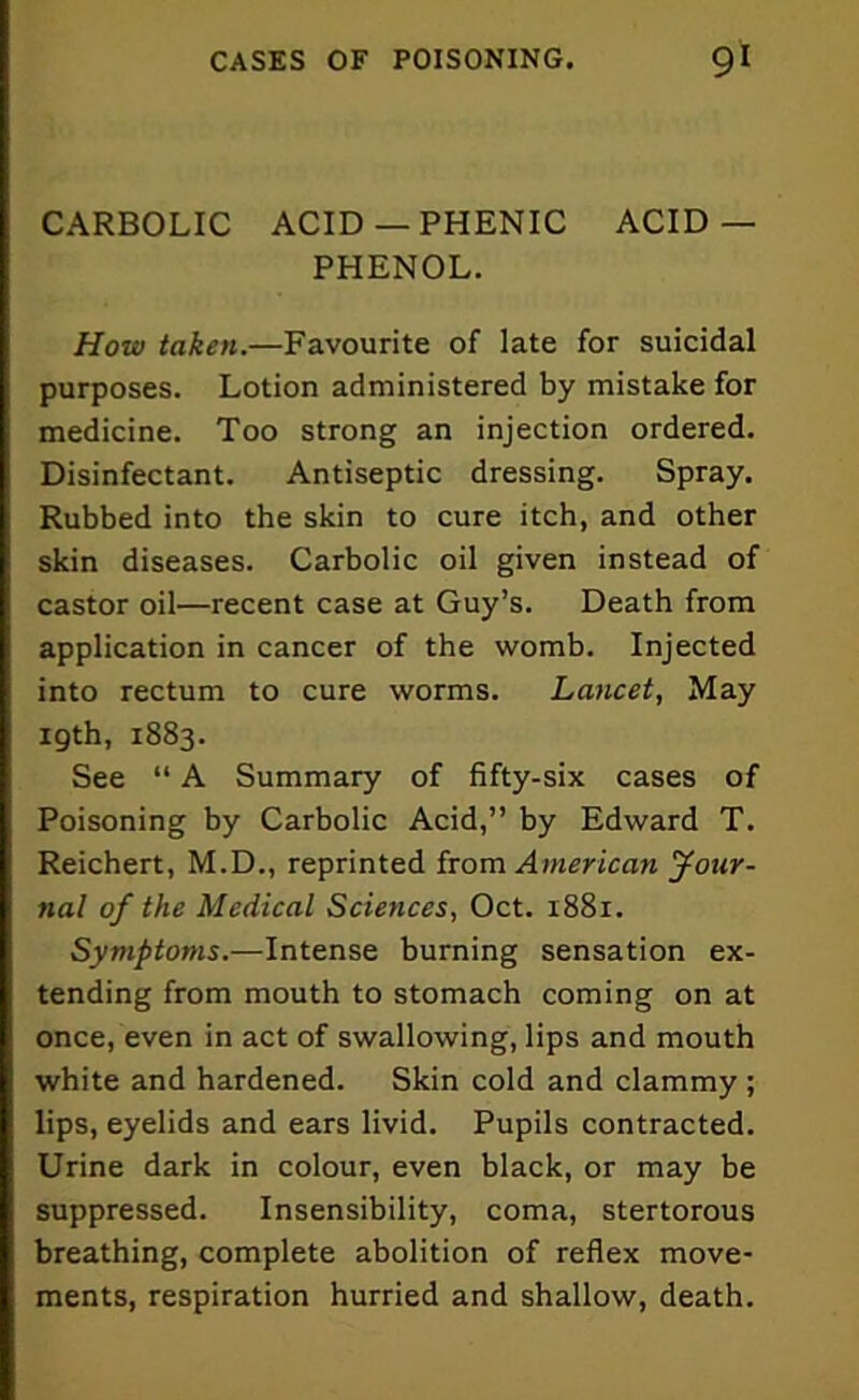 CARBOLIC ACID —PHENIC ACID— PHENOL. How taken.—Favourite of late for suicidal purposes. Lotion administered by mistake for medicine. Too strong an injection ordered. Disinfectant. Antiseptic dressing. Spray. Rubbed into the skin to cure itch, and other skin diseases. Carbolic oil given instead of castor oil—recent case at Guy’s. Death from application in cancer of the womb. Injected into rectum to cure worms. Lancet, May 19th, 1883. See “ A Summary of fifty-six cases of Poisoning by Carbolic Acid,” by Edward T. Reichert, M.D., reprinted from American Jour- nal of the Medical Sciences, Oct. 1881. Symptoms.—Intense burning sensation ex- tending from mouth to stomach coming on at once, even in act of swallowing, lips and mouth white and hardened. Skin cold and clammy; lips, eyelids and ears livid. Pupils contracted. Urine dark in colour, even black, or may be suppressed. Insensibility, coma, stertorous breathing, complete abolition of reflex move- ments, respiration hurried and shallow, death.