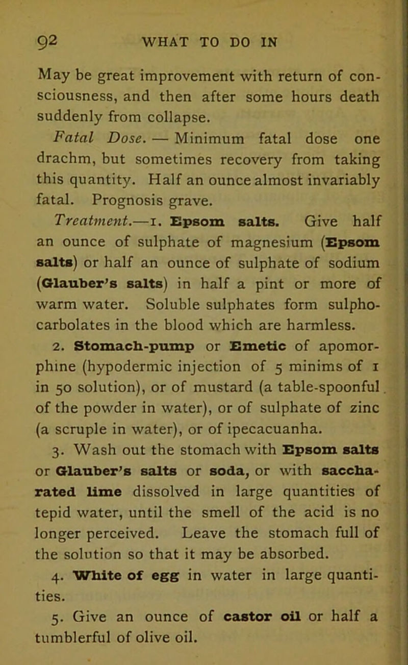 May be great improvement with return of con- sciousness, and then after some hours death suddenly from collapse. Fatal Dose. — Minimum fatal dose one drachm, but sometimes recovery from taking this quantity. Half an ounce almost invariably fatal. Prognosis grave. Treatment.—i. Epsom salts. Give half an ounce of sulphate of magnesium (Epsom salts) or half an ounce of sulphate of sodium (Glauber’s salts) in half a pint or more of warm water. Soluble sulphates form sulpho- carbolates in the blood which are harmless. 2. Stomach-pump or Emetic of apomor- phine (hypodermic injection of 5 minims of 1 in 50 solution), or of mustard (a table-spoonful, of the powder in water), or of sulphate of zinc (a scruple in water), or of ipecacuanha. 3. Wash out the stomach with Epsom salts or Glauber’s salts or soda, or with saccha- rated lime dissolved in large quantities of tepid water, until the smell of the acid is no longer perceived. Leave the stomach full of the solution so that it may be absorbed. 4. White of egg in water in large quanti- ties. 5. Give an ounce of castor oil or half a tumblerful of olive oil.