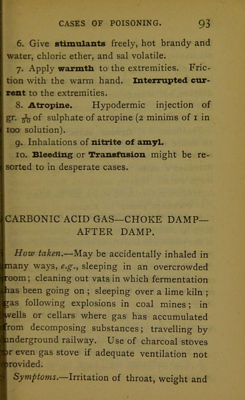 6. Give stimulants freely, hot brandy and water, chloric ether, and sal volatile. 7. Apply warmth to the extremities. Fric- tion with the warm hand. Interrupted cur- rent to the extremities. 8. Atropine. Hypodermic injection of gr. iJjjof sulphate of atropine (2 minims of 1 in 100 solution). g. Inhalations of nitrite of amyl. 10. Bleeding or Transfusion might be re- sorted to in desperate cases. CARBONIC ACID GAS—CHOKE DAMP- AFTER DAMP. How taken.—May be accidentally inhaled in many ways, e.g., sleeping in an overcrowded :00m; cleaning out vats in which fermentation las been going on ; sleeping over a lime kiln ; ;as following explosions in coal mines; in veils or cellars where gas has accumulated rom decomposing substances; travelling by inderground railway. Use of charcoal stoves ir even gas stove if adequate ventilation not irovided. Symptoms.—Irritation of throat, weight and