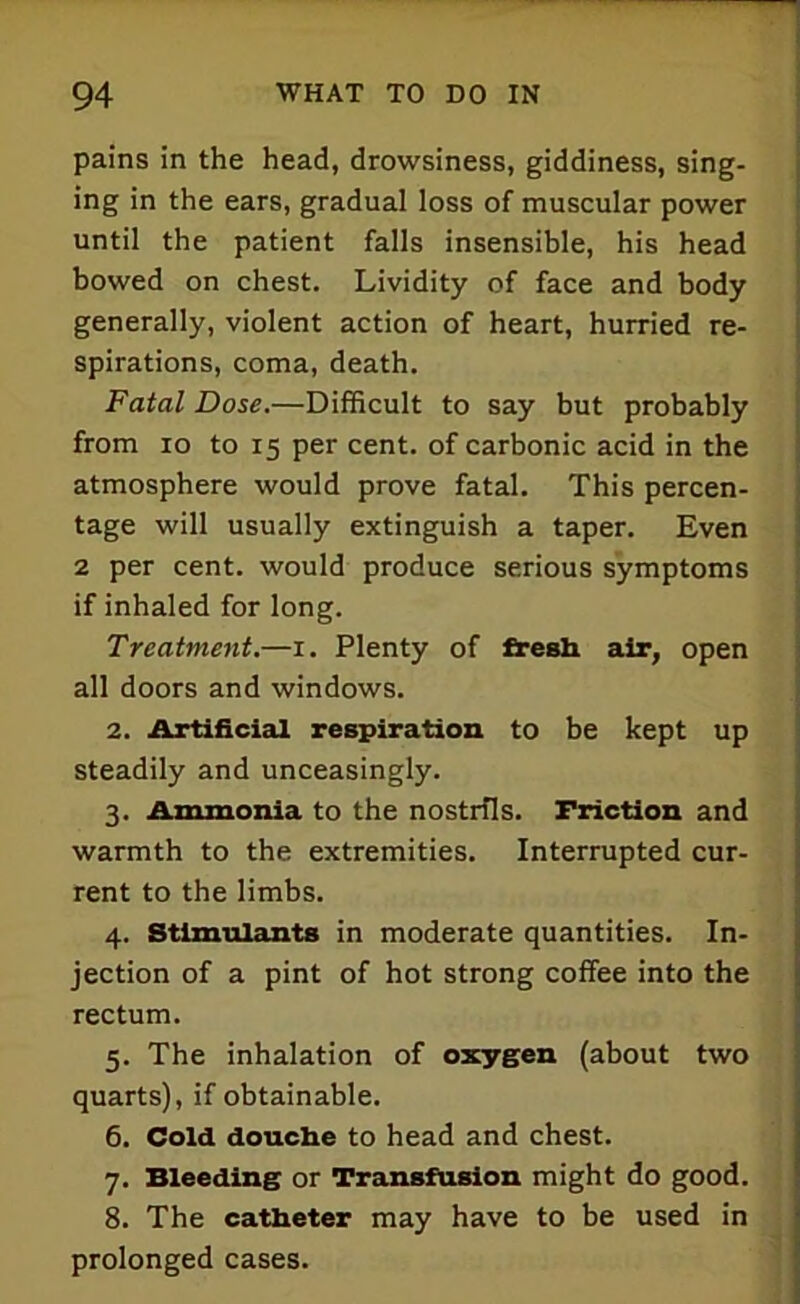 pains in the head, drowsiness, giddiness, sing- ing in the ears, gradual loss of muscular power until the patient falls insensible, his head bowed on chest. Lividity of face and body generally, violent action of heart, hurried re- spirations, coma, death. Fatal Dose.—Difficult to say but probably from io to 15 per cent, of carbonic acid in the atmosphere would prove fatal. This percen- tage will usually extinguish a taper. Even 2 per cent, would produce serious symptoms if inhaled for long. Treatment.—1. Plenty of fresh air, open all doors and windows. 2. Artificial respiration to be kept up steadily and unceasingly. 3. Ammonia to the nostrils. Friction and warmth to the extremities. Interrupted cur- rent to the limbs. 4. Stimulants in moderate quantities. In- jection of a pint of hot strong coffee into the rectum. 5. The inhalation of oxygen (about two quarts), if obtainable. 6. Cold douche to head and chest. 7. Bleeding or Transfusion might do good. 8. The catheter may have to be used in prolonged cases.