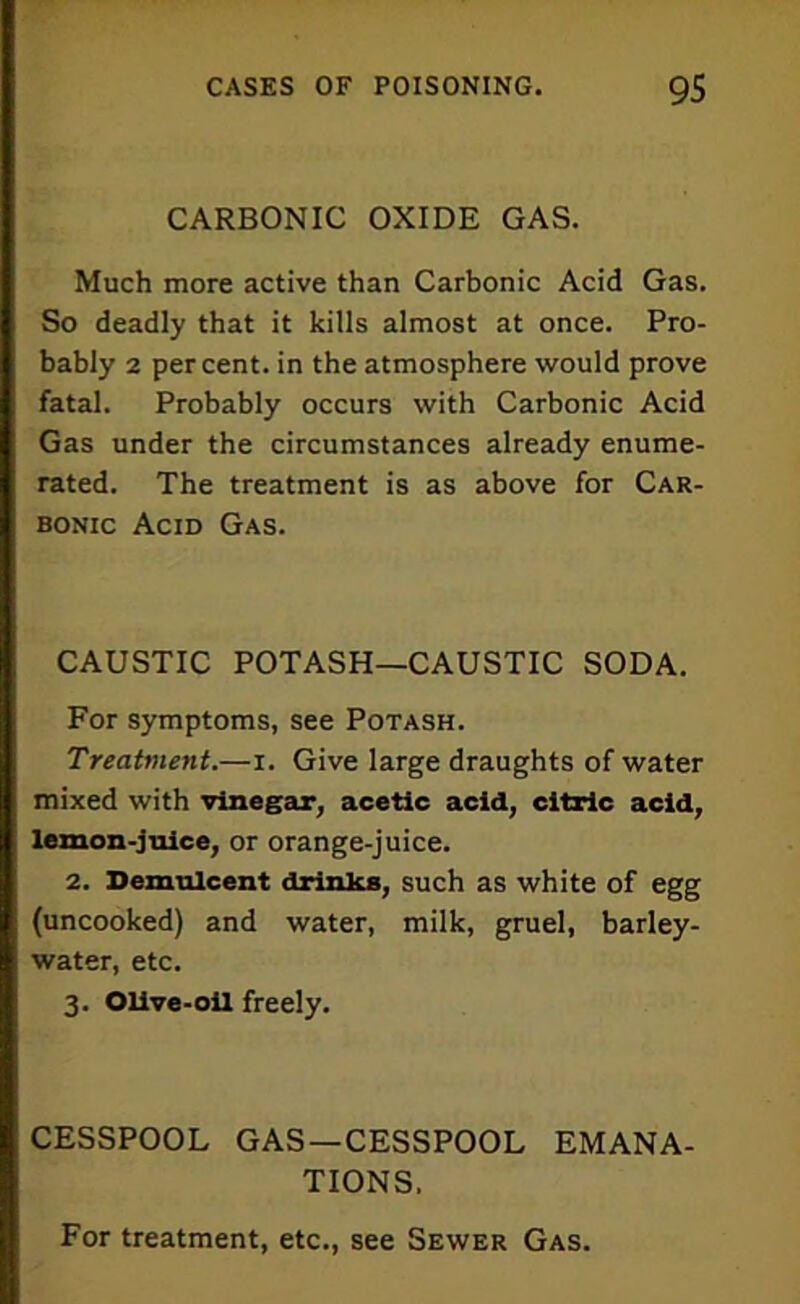 CARBONIC OXIDE GAS. Much more active than Carbonic Acid Gas. So deadly that it kills almost at once. Pro- bably 2 percent, in the atmosphere would prove fatal. Probably occurs with Carbonic Acid Gas under the circumstances already enume- rated. The treatment is as above for Car- bonic Acid Gas. CAUSTIC POTASH—CAUSTIC SODA. For symptoms, see Potash. Treatment.—i. Give large draughts of water mixed with vinegar, acetic acid, citric acid, lemon-juice, or orange-juice. 2. Demulcent drinks, such as white of egg (uncooked) and water, milk, gruel, barley- water, etc. 3. Olive-oil freely. CESSPOOL GAS—CESSPOOL EMANA- TIONS. For treatment, etc., see Sewer Gas.