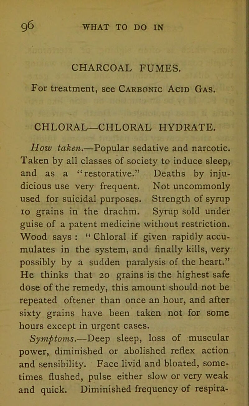 CHARCOAL FUMES. For treatment, see Carbonic Acid Gas. CHLORAL—CHLORAL HYDRATE. How taken.—Popular sedative and narcotic. Taken by all classes of society to induce sleep, and as a “restorative.” Deaths by inju- dicious use very frequent. Not uncommonly used for suicidal purposes. Strength of syrup 10 grains in the drachm. Syrup sold under guise of a patent medicine without restriction. Wood says : “ Chloral if given rapidly accu- mulates in the system, and finally kills, very possibly by a sudden paralysis of the heart.” He thinks that 20 grains is the highest safe dose of the remedy, this amount should not be repeated oftener than once an hour, and after sixty grains have been taken not for some hours except in urgent cases. Symptoms.—Deep sleep, loss of muscular power, diminished or abolished reflex action and sensibility. Face livid and bloated, some- times flushed, pulse either slow or very weak and quick. Diminished frequency of respira-