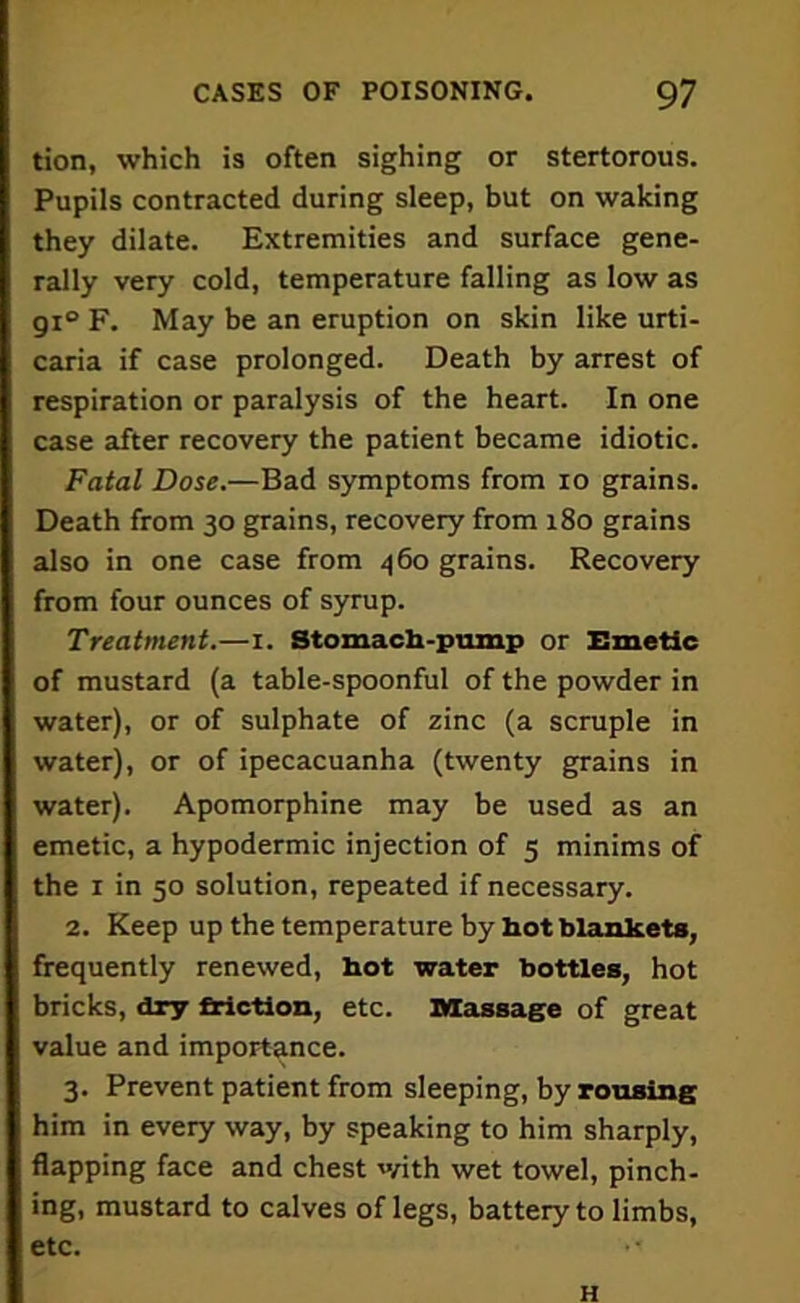 tion, which is often sighing or stertorous. Pupils contracted during sleep, but on waking they dilate. Extremities and surface gene- rally very cold, temperature falling as low as gi° F. May be an eruption on skin like urti- caria if case prolonged. Death by arrest of respiration or paralysis of the heart. In one case after recovery the patient became idiotic. Fatal Dose.—Bad symptoms from io grains. Death from 30 grains, recovery from 180 grains also in one case from 460 grains. Recovery from four ounces of syrup. Treatment.—1. Stomach-pump or Emetic of mustard (a table-spoonful of the powder in water), or of sulphate of zinc (a scruple in water), or of ipecacuanha (twenty grains in water). Apomorphine may be used as an emetic, a hypodermic injection of 5 minims of the 1 in 50 solution, repeated if necessary. 2. Keep up the temperature by hot blankets, frequently renewed, hot water bottles, hot bricks, dry friction, etc. Massage of great value and importance. 3. Prevent patient from sleeping, by rousing him in every way, by speaking to him sharply, flapping face and chest with wet towel, pinch- ing, mustard to calves of legs, battery to limbs, etc. • H