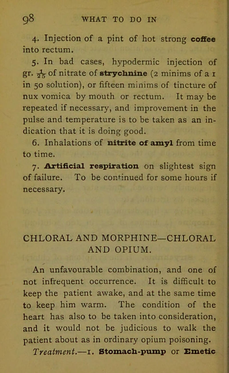4. Injection of a pint of hot strong coffee into rectum. 5. In bad cases, hypodermic injection of gr. 5^ of nitrate of strychnine (2 minims of a 1 in 50 solution), or fifteen minims of tincture of nux vomica by mouth or rectum. It may be repeated if necessary, and improvement in the pulse and temperature is to be taken as an in- dication that it is doing good. 6. Inhalations of nitrite of amyl from time to time. 7. Artificial respiration on slightest sign of failure. To be continued for some hours if necessary. CHLORAL AND MORPHINE—CHLORAL AND OPIUM. An unfavourable combination, and one of not infrequent occurrence. It is difficult to keep the patient awake, and at the same time to keep him warm. The condition of the heart has also to be taken into consideration, and it would not be judicious to walk the patient about as in ordinary opium poisoning. Treatment.—1. Stomach-pump or Emetic