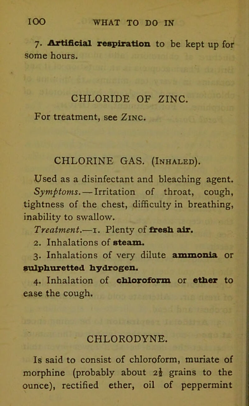 7. Artificial respiration to be kept up for some hours. CHLORIDE OF ZINC. For treatment, see Zinc. CHLORINE GAS. (Inhaled). Used as a disinfectant and bleaching agent. Symptoms. — Irritation of throat, cough, tightness of the chest, difficulty in breathing, inability to swallow. Treatment.—1. Plenty of fresh air, 2. Inhalations of steam. 3. Inhalations of very dilute ammonia or sulphuretted hydrogen. 4. Inhalation of chloroform or ether to ease the cough. CHLORODYNE. Is said to consist of chloroform, muriate of morphine (probably about 2J grains to the ounce), rectified ether, oil of peppermint