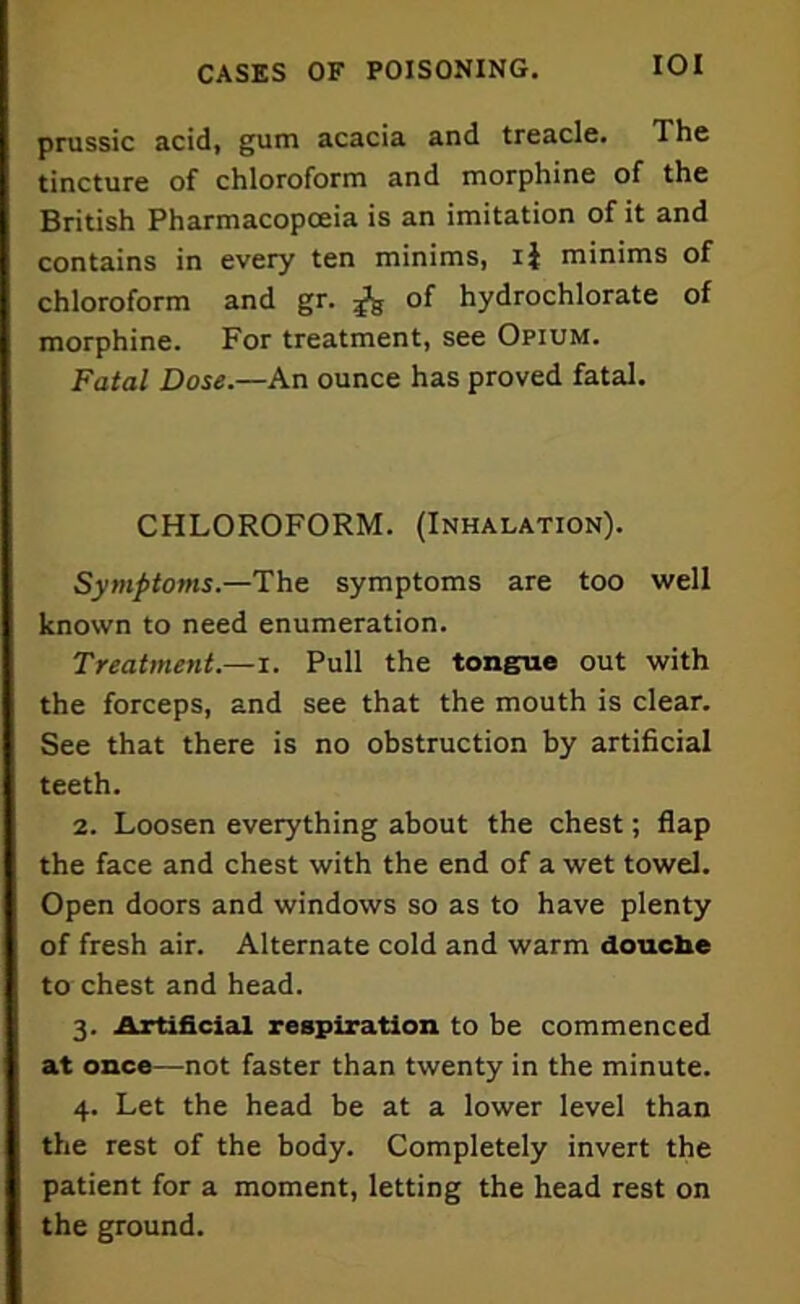 prussic acid, gum acacia and treacle. The tincture of chloroform and morphine of the British Pharmacopoeia is an imitation of it and contains in every ten minims, ij minims of chloroform and gr. of hydrochlorate of morphine. For treatment, see Opium. Fatal Dose.—An ounce has proved fatal. CHLOROFORM. (Inhalation). Symptoms—The. symptoms are too well known to need enumeration. Treatment.—i. Pull the tongue out with the forceps, and see that the mouth is clear. See that there is no obstruction by artificial teeth. 2. Loosen everything about the chest; flap the face and chest with the end of a wet towel. Open doors and windows so as to have plenty of fresh air. Alternate cold and warm douche to chest and head. 3. Artificial respiration to be commenced at once—not faster than twenty in the minute. 4. Let the head be at a lower level than the rest of the body. Completely invert the patient for a moment, letting the head rest on the ground.
