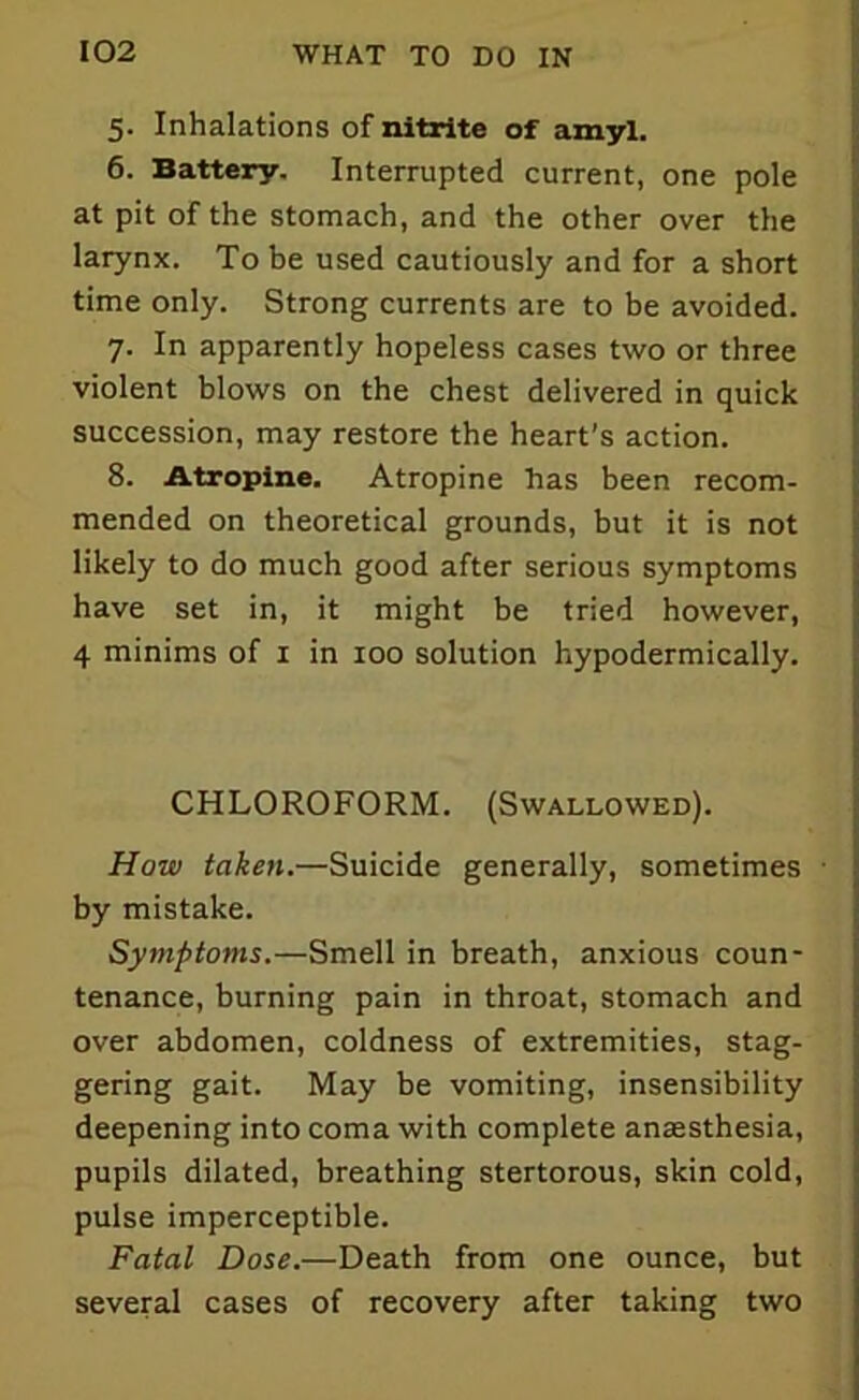 5. Inhalations of nitrite of amyl. 6. Battery. Interrupted current, one pole at pit of the stomach, and the other over the larynx. To be used cautiously and for a short time only. Strong currents are to be avoided. 7. In apparently hopeless cases two or three violent blows on the chest delivered in quick succession, may restore the heart’s action. 8. Atropine. Atropine has been recom- mended on theoretical grounds, but it is not likely to do much good after serious symptoms have set in, it might be tried however, 4 minims of 1 in 100 solution hypodermically. CHLOROFORM. (Swallowed). How taken.—Suicide generally, sometimes by mistake. Symptoms.—Smell in breath, anxious coun- tenance, burning pain in throat, stomach and over abdomen, coldness of extremities, stag- gering gait. May be vomiting, insensibility deepening into coma with complete anesthesia, pupils dilated, breathing stertorous, skin cold, pulse imperceptible. Fatal Dose.—Death from one ounce, but several cases of recovery after taking two