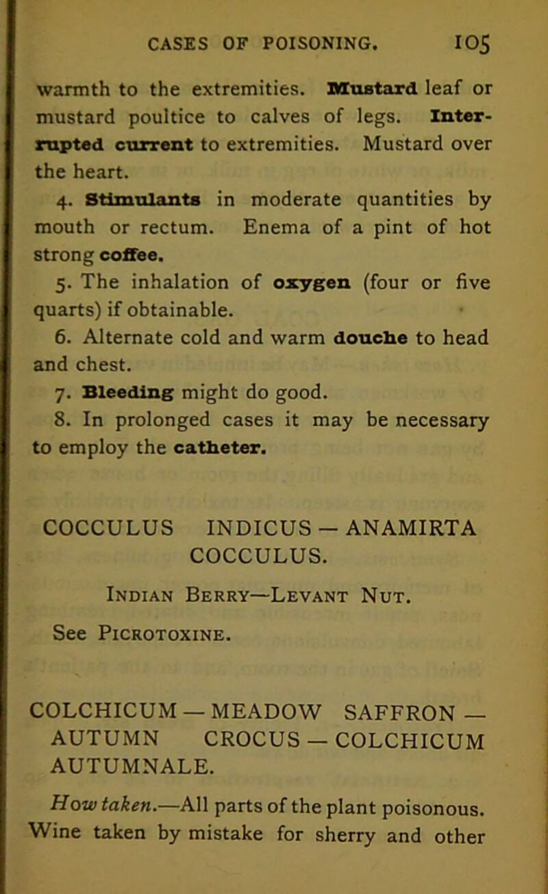 warmth to the extremities. Mustard leaf or mustard poultice to calves of legs. Inter- rupted current to extremities. Mustard over the heart. 4. Stimulants in moderate quantities by mouth or rectum. Enema of a pint of hot strong coffee. 5. The inhalation of oxygen (four or five quarts) if obtainable. 6. Alternate cold and warm douche to head and chest. 7. Bleeding might do good. 8. In prolonged cases it may be necessary to employ the catheter. COCCULUS INDICUS - ANAMIRTA COCCULUS. Indian Berry—Levant Nut. See Picrotoxine. COLCHICUM — MEADOW SAFFRON — AUTUMN CROCUS — COLCHICUM AUTUMNALE. How taken.—All parts of the plant poisonous. Wine taken by mistake for sherry and other