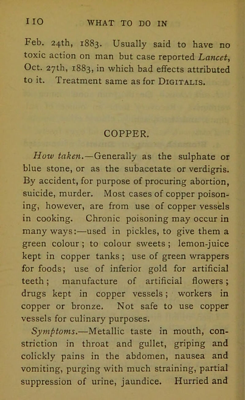 Feb. 24th, 1883. Usually said to have no toxic action on man but case reported Lancet, Oct. 27th, 1883, in which bad effects attributed to it. Treatment same as for Digitalis. COPPER. How taken,—Generally as the sulphate or blue stone, or as the subacetate or verdigris. By accident, for purpose of procuring abortion, suicide, murder. Most cases of copper poison- ing, however, are from use of copper vessels in cooking. Chronic poisoning may occur in many ways:—used in pickles, to give them a green colour; to colour sweets ; lemon-juice kept in copper tanks; use of green wrappers for foods; use of inferior gold for artificial teeth; manufacture of artificial flowers; drugs kept in copper vessels; workers in copper or bronze. Not safe to use copper vessels for culinary purposes. Symptoms.—Metallic taste in mouth, con- striction in throat and gullet, griping and colickly pains in the abdomen, nausea and vomiting, purging with much straining, partial suppression of urine, jaundice. Hurried and