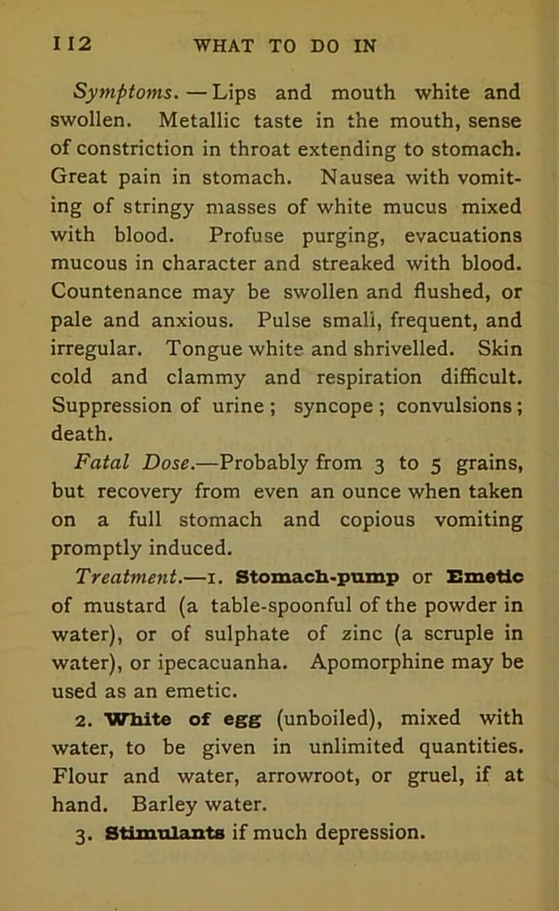 Symptoms. — Lips and mouth white and swollen. Metallic taste in the mouth, sense of constriction in throat extending to stomach. Great pain in stomach. Nausea with vomit- ing of stringy masses of white mucus mixed with blood. Profuse purging, evacuations mucous in character and streaked with blood. Countenance may be swollen and flushed, or pale and anxious. Pulse small, frequent, and irregular. Tongue white and shrivelled. Skin cold and clammy and respiration difficult. Suppression of urine ; syncope ; convulsions; death. Fatal Dose.—Probably from 3 to 5 grains, but recovery from even an ounce when taken on a full stomach and copious vomiting promptly induced. Treatment.—1. Stomach-pump or Emetic of mustard (a table-spoonful of the powder in water), or of sulphate of zinc (a scruple in water), or ipecacuanha. Apomorphine may be used as an emetic. 2. White of egg (unboiled), mixed with water, to be given in unlimited quantities. Flour and water, arrowroot, or gruel, if at hand. Barley water. 3. Stimulants if much depression.