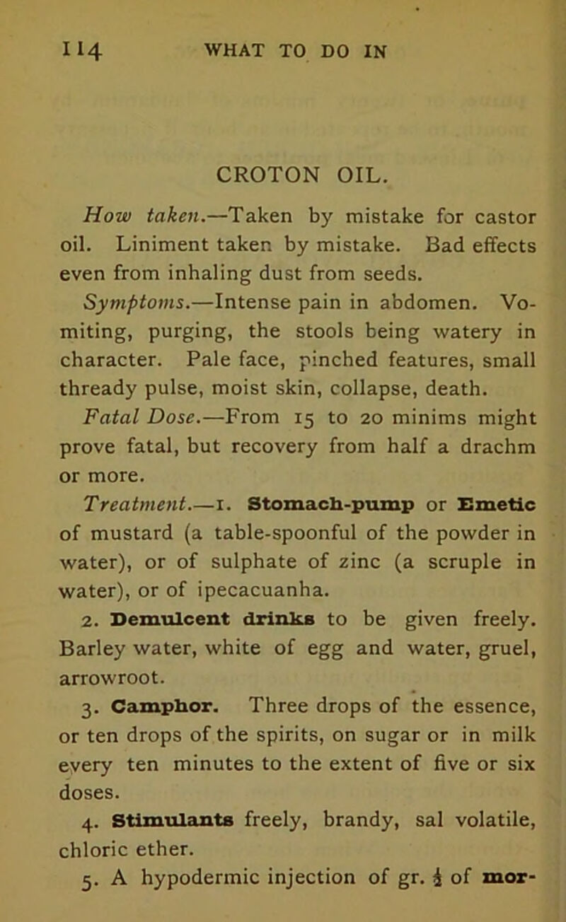 CROTON OIL. How taken.—Taken by mistake for castor oil. Liniment taker, by mistake. Bad effects even from inhaling dust from seeds. Symptoms.—Intense pain in abdomen. Vo- miting, purging, the stools being watery in character. Pale face, pinched features, small thready pulse, moist skin, collapse, death. Fatal Dose.—From 15 to 20 minims might prove fatal, but recovery from half a drachm or more. Treatment.—1. Stomach-pump or Emetic of mustard (a table-spoonful of the powder in water), or of sulphate of zinc (a scruple in water), or of ipecacuanha. 2. Demulcent drinks to be given freely. Barley water, white of egg and water, gruel, arrowroot. 3. Camphor. Three drops of the essence, or ten drops of the spirits, on sugar or in milk eyery ten minutes to the extent of five or six doses. 4. Stimulants freely, brandy, sal volatile, chloric ether. 5. A hypodermic injection of gr. £ of mor-