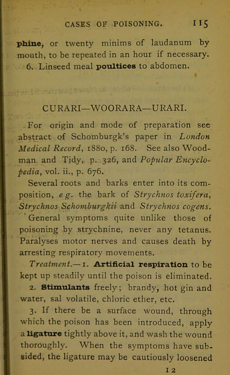 phine, or twenty minims of laudanum by mouth, to be repeated in an hour if necessary. 6. Linseed meal poultices to abdomen. CURARI—WOORARA—URARI. For origin and mode of preparation see abstract of Schomburgk’s paper in London Medical Record, 1880, p. 168. See also Wood- man and Tidy, p. 326, and Popular Encyclo- pedia, vol. ii., p. 676. Several roots and barks enter into its com- position, e g. the bark of Strychnos toxifera, Strychnos Schomburgkii and Strychnos cogetts. General symptoms quite unlike those of poisoning by strychnine, never any tetanus. Paralyses motor nerves and causes death by arresting respiratory movements. Treatment.— 1. Artificial respiration to be kept up steadily until the poison is eliminated. 2. Stimulants freely; brandy, hot gin and water, sal volatile, chloric ether, etc. 3. If there be a surface wound, through which the poison has been introduced, apply a ligature tightly above it, and wash the wound thoroughly. When the symptoms have sub- sided, the ligature may be cautiously loosened