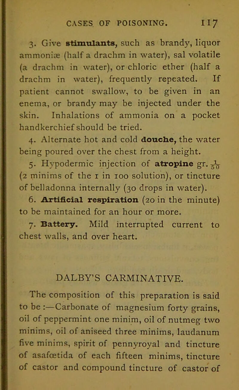 3. Give stimulants, such as brandy, liquor ammoniae (half a drachm in water), sal volatile (a drachm in water), or chloric ether (half a drachm in water), frequently repeated. If patient cannot swallow, to be given in an enema, or brandy may be injected under the skin. Inhalations of ammonia on a pocket handkerchief should be tried. 4. Alternate hot and cold douche, the water being poured over the chest from a height. 5. Hypodermic injection of atropine gr. (2 minims of the 1 in 100 solution), or tincture of belladonna internally (30 drops in water). 6. Artificial respiration (20 in the minute) to be maintained for an hour or more. 7. Battery. Mild interrupted current to chest walls, and over heart. DALBY’S CARMINATIVE. The composition of this preparation is said to be :—Carbonate of magnesium forty grains, oil of peppermint one minim, oil of nutmeg two minims, oil of aniseed three minims, laudanum five minims, spirit of pennyroyal and tincture of asafoetida of each fifteen minims, tincture of castor and compound tincture of castor of