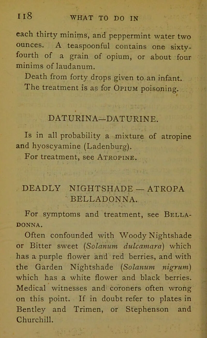 each thirty minims, and peppermint water two ounces. A teaspoonful contains one sixty- fourth of a grain of opium, or about four minims of laudanum. Death from forty drops given to an infant. The treatment is as for Opium poisoning. DATURINA—DATURINE. Is in all probability a mixture of atropine and hyoscyamine (Ladenburg). For treatment, see Atropine. DEADLY NIGHTSHADE — ATROPA BELLADONNA. For symptoms and treatment, see Bella- donna. Often confounded with Woody Nightshade or Bitter sweet (Solatium dulcamara) which has a purple flower and red berries, and with the Garden Nightshade (Solatium nigrum) which has a white flower and black berries. Medical witnesses and coroners often wrong on this point. If in doubt refer to plates in Bentley and Trimen, or Stephenson and Churchill.