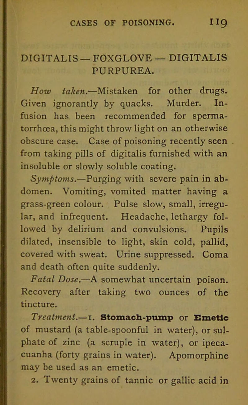 DIGITALIS — FOXGLOVE — DIGITALIS PURPUREA. How taken.—Mistaken for other drugs. Given ignorantly by quacks. Murder. In- fusion has been recommended for sperma- torrhoea, this might throw light on an otherwise obscure case. Case of poisoning recently seen from taking pills of digitalis furnished with an insoluble or slowly soluble coating. Symptoms.—Purging with severe pain in ab- domen. Vomiting, vomited matter having a grass-green colour. Pulse slow, small, irregu- lar, and infrequent. Headache, lethargy fol- lowed by delirium and convulsions. Pupils dilated, insensible to light, skin cold, pallid, covered with sweat. Urine suppressed. Coma and death often quite suddenly. Fatal Dose.—A somewhat uncertain poison. Recovery after taking two ounces of the tincture. Treatment.—i. Stomach-pump or Emetic of mustard (a table-spoonful in water), or sul- phate of zinc (a scruple in water), or ipeca- cuanha (forty grains in water). Apomorphine may be used as an emetic.