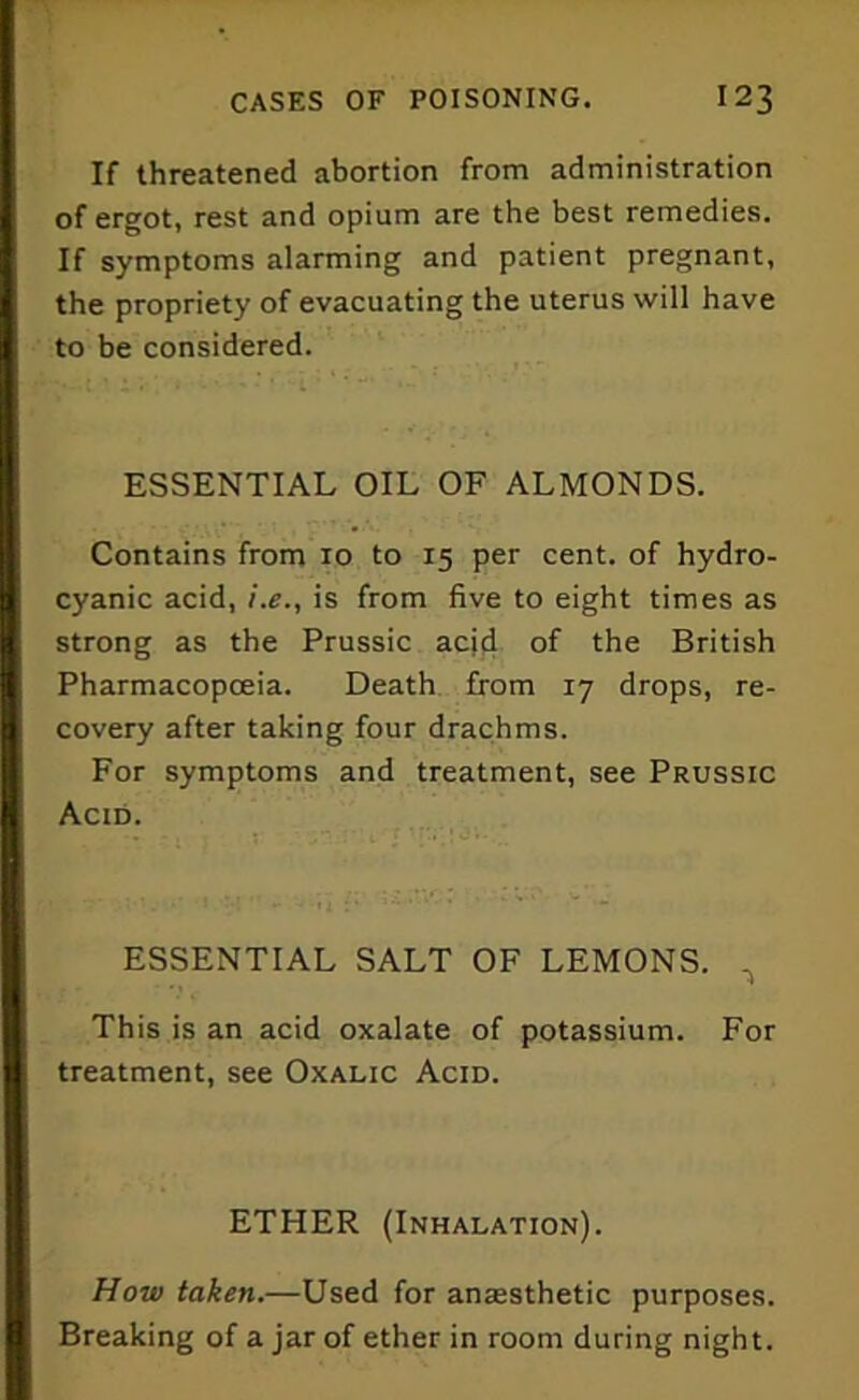 If threatened abortion from administration of ergot, rest and opium are the best remedies. If symptoms alarming and patient pregnant, the propriety of evacuating the uterus will have to be considered. ESSENTIAL OIL OF ALMONDS. Contains from xo to 15 per cent, of hydro- cyanic acid, i.e., is from five to eight times as strong as the Prussic acid of the British Pharmacopoeia. Death from 17 drops, re- covery after taking four drachms. For symptoms and treatment, see Prussic Acid. ESSENTIAL SALT OF LEMONS. ^ This is an acid oxalate of potassium. For treatment, see Oxalic Acid. ETHER (Inhalation). How taken.—Used for anaesthetic purposes. Breaking of a jar of ether in room during night.