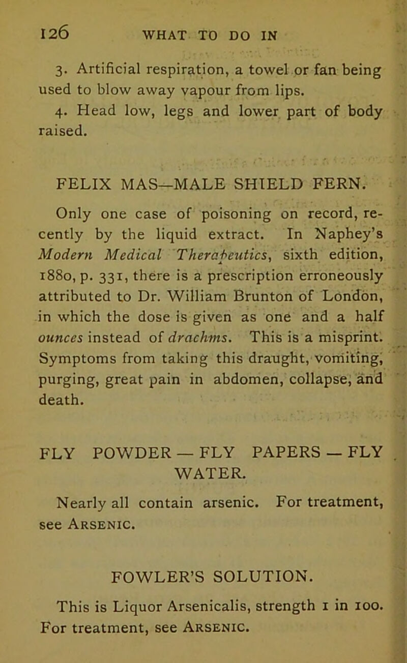 3. Artificial respiration, a towel or fan being used to blow away vapour from lips. 4. Head low, legs and lower part of body raised. FELIX MAS—MALE SHIELD FERN. Only one case of poisoning on record, re- cently by the liquid extract. In Naphey’s Modern Medical Therapeutics, sixth edition, 1880, p. 331, there is a prescription erroneously attributed to Dr. William Brunton of London, in which the dose is given as one and a half ounces instead of drachms. This is a misprint. Symptoms from taking this draught, vomiting, purging, great pain in abdomen, collapse, and death. FLY POWDER — FLY PAPERS — FLY WATER. Nearly all contain arsenic. For treatment, see Arsenic. FOWLER’S SOLUTION. This is Liquor Arsenicalis, strength 1 in 100. For treatment, see Arsenic.