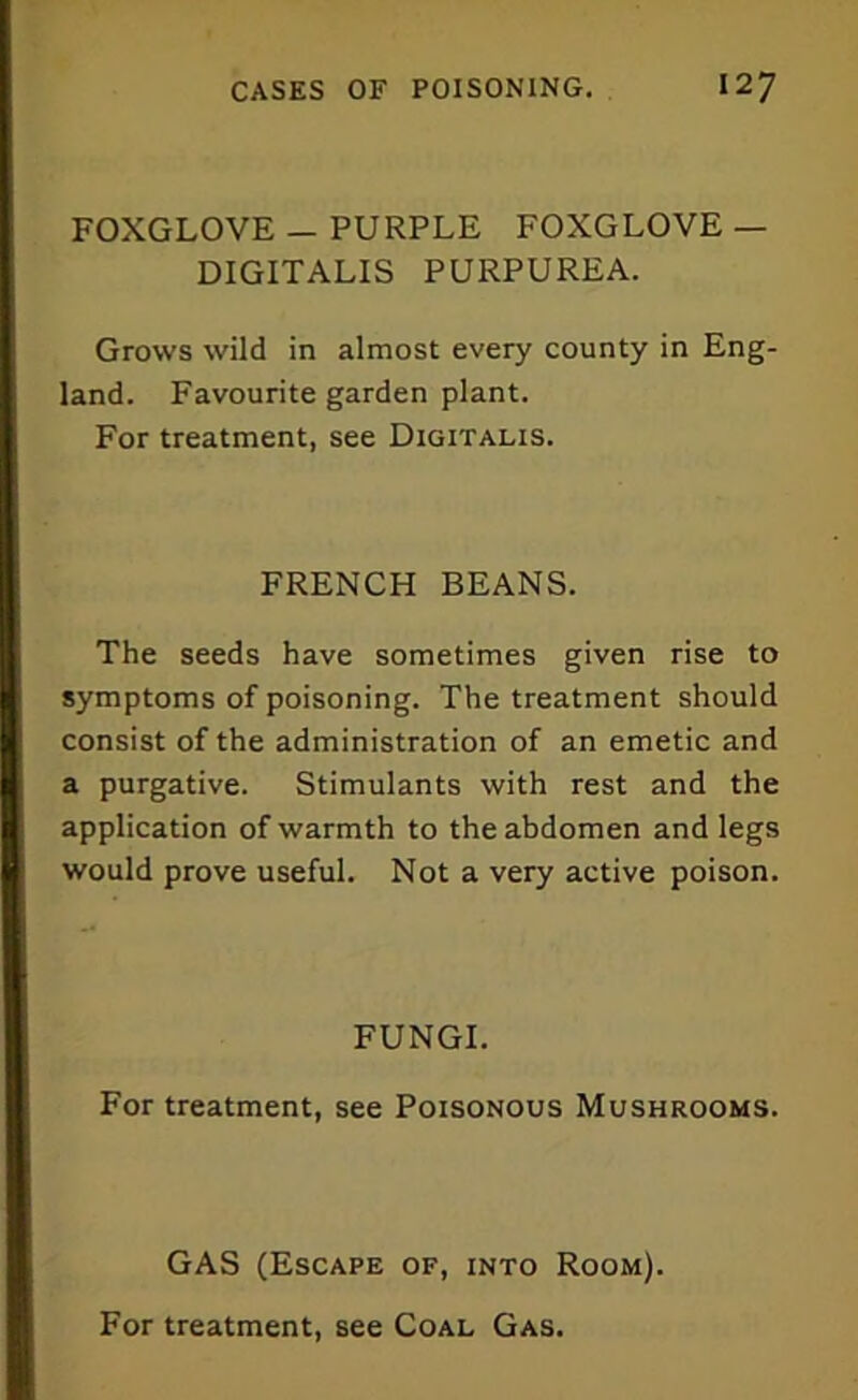 FOXGLOVE — PURPLE FOXGLOVE — DIGITALIS PURPUREA. Grows wild in almost every county in Eng- land. Favourite garden plant. For treatment, see Digitalis. FRENCH BEANS. The seeds have sometimes given rise to symptoms of poisoning. The treatment should consist of the administration of an emetic and a purgative. Stimulants with rest and the application of warmth to the abdomen and legs would prove useful. Not a very active poison. FUNGI. For treatment, see Poisonous Mushrooms. GAS (Escape of, into Room).