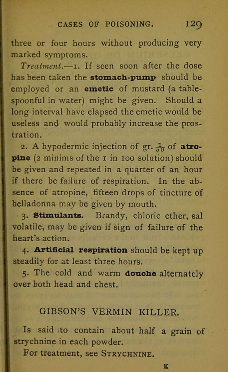 three or four hours without producing very marked symptoms. Treatment.—1. If seen soon after the dose has been taken the stomach-pump should be employed or an emetic of mustard (a table- spoonful in water) might be given. Should a long interval have elapsed the emetic would be useless and would probably increase the pros- tration. 2. A hypodermic injection of gr. ^ of atro- pine (2 minims of the x in 100 solution) should be given and repeated in a quarter of an hour if there be failure of respiration. In the ab- sence of atropine, fifteen drops of tincture of belladonna may be given by mouth. 3. Stimulants. Brandy, chloric ether, sal volatile, may be given if sign of failure of the heart’s action. 4. Artificial respiration should be kept up steadily for at least three hours. 5. The cold and warm douche alternately over both head and chest. GIBSON’S VERMIN KILLER. Is said to contain about half a grain of strychnine in each powder. For treatment, see Strychnine. K