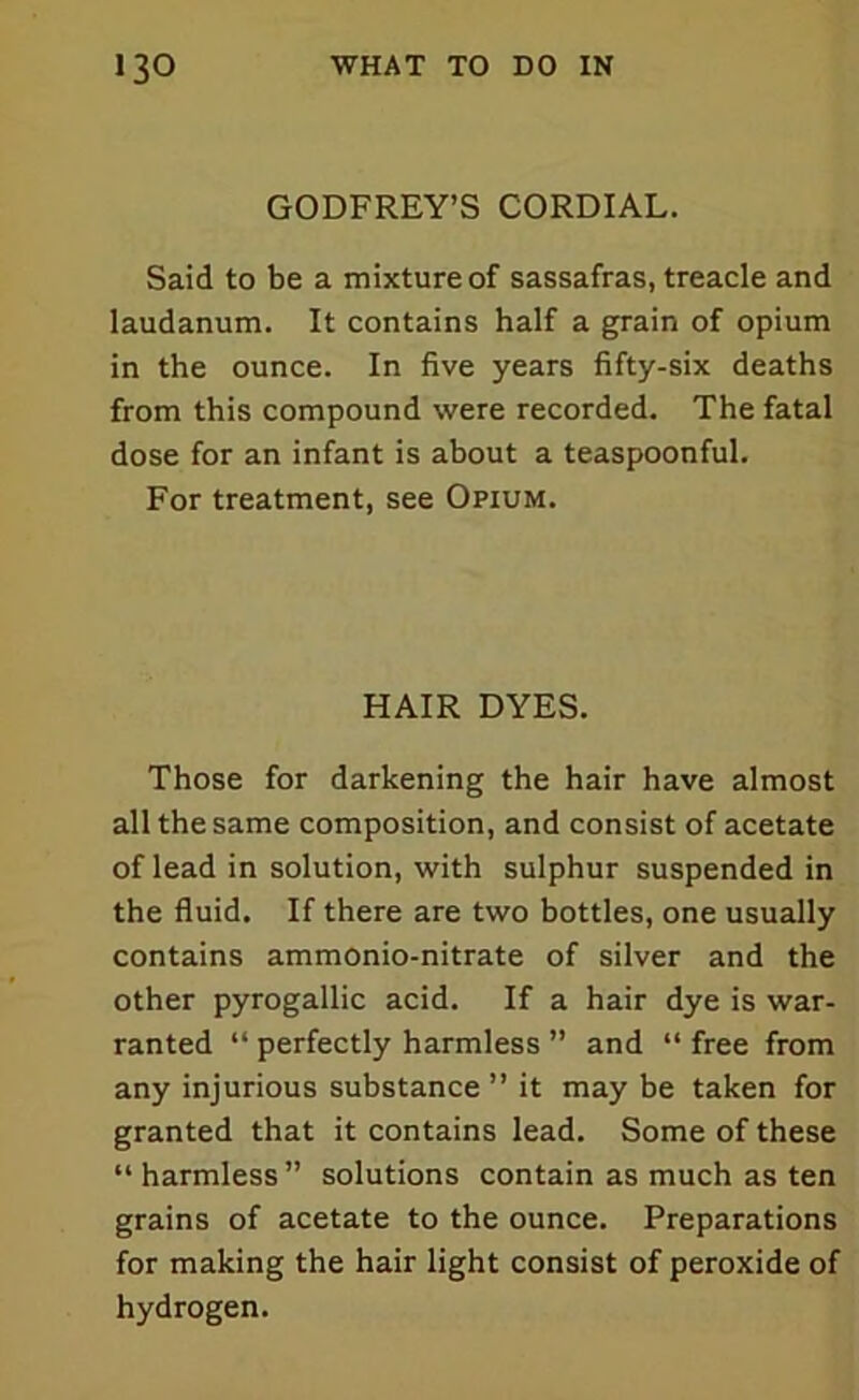 GODFREY’S CORDIAL. Said to be a mixture of sassafras, treacle and laudanum. It contains half a grain of opium in the ounce. In five years fifty-six deaths from this compound were recorded. The fatal dose for an infant is about a teaspoonful. For treatment, see Opium. HAIR DYES. Those for darkening the hair have almost all the same composition, and consist of acetate of lead in solution, with sulphur suspended in the fluid. If there are two bottles, one usually contains ammonio-nitrate of silver and the other pyrogallic acid. If a hair dye is war- ranted “ perfectly harmless ” and “ free from any injurious substance ” it may be taken for granted that it contains lead. Some of these “ harmless ” solutions contain as much as ten grains of acetate to the ounce. Preparations for making the hair light consist of peroxide of hydrogen.