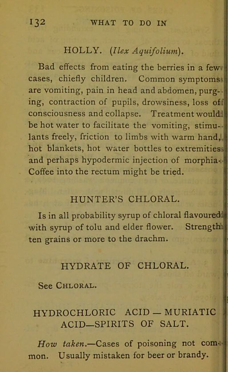 HOLLY. (Ilex Aquifolium). Bad effects from eating the berries in a few1 cases, chiefly children. Common symptoms;' are vomiting, pain in head and abdomen, purg- -j ing, contraction of pupils, drowsiness, loss off consciousness and collapse. Treatment would! be hot water to facilitate the vomiting, stimu- lants freely, friction to limbs with warm hand,1, hot blankets, hot water bottles to extremities* and perhaps hypodermic injection of morphia-.' Coffee into the rectum might be tried. HUNTER’S CHLORAL. Is in all probability syrup of chloral flavoured! with syrup of tolu and elder flower. Strengthn ten grains or more to the drachm. HYDRATE OF CHLORAL. See Chloral. HYDROCHLORIC ACID — MURIATIC ACID—SPIRITS OF SALT. How taken.—Cases of poisoning not com- mon. Usually mistaken for beer or brandy.
