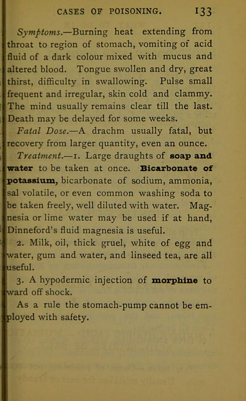 Symptoms— Burning heat extending from throat to region of stomach, vomiting of acid fluid of a dark colour mixed with mucus and altered blood. Tongue swollen and dry, great thirst, difficulty in swallowing. Pulse small frequent and irregular, skin cold and clammy. The mind usually remains clear till the last. Death may be delayed for some weeks. Fatal Dose.—A drachm usually fatal, but recovery from larger quantity, even an ounce. Treatment.—1. Large draughts of soap and water to be taken at once. Bicarbonate of potassium, bicarbonate of sodium, ammonia, sal volatile, or even common washing soda to be taken freely, well diluted with water. Mag- nesia or lime water may be used if at hand, Dinneford’s fluid magnesia is useful. 2. Milk, oil, thick gruel, white of egg and water, gum and water, and linseed tea, are all useful. 3. A hypodermic injection of morphine to ward off shock. As a rule the stomach-pump cannot be em- ployed with safety.