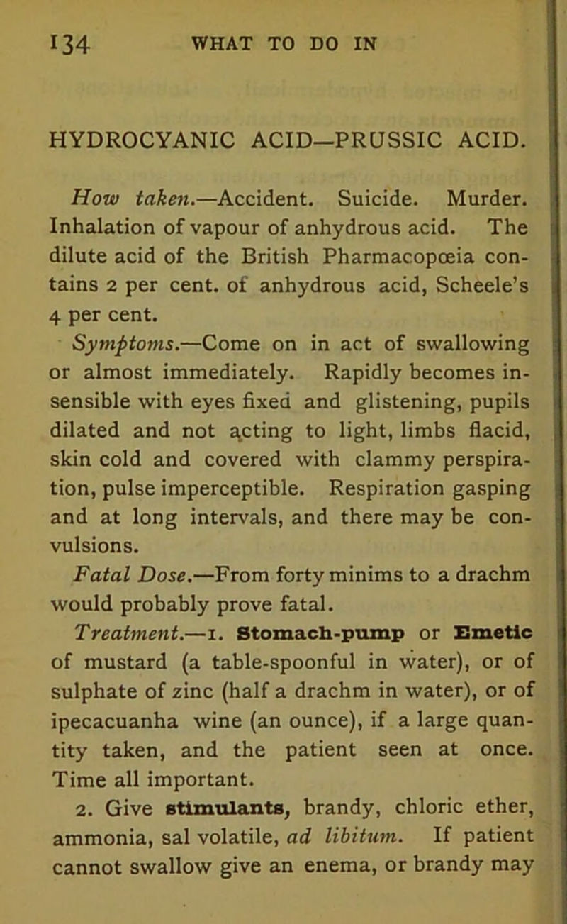 HYDROCYANIC ACID—PRUSSIC ACID. How taken.—Accident. Suicide. Murder. Inhalation of vapour of anhydrous acid. The dilute acid of the British Pharmacopoeia con- tains 2 per cent, of anhydrous acid, Scheele’s 4 per cent. Symptoms.—Come on in act of swallowing or almost immediately. Rapidly becomes in- sensible with eyes fixed and glistening, pupils dilated and not feting to light, limbs flacid, skin cold and covered with clammy perspira- tion, pulse imperceptible. Respiration gasping and at long intervals, and there may be con- vulsions. Fatal Dose.—From forty minims to a drachm would probably prove fatal. Treatment.—i. Stomach-pump or Emetic of mustard (a table-spoonful in water), or of sulphate of zinc (half a drachm in water), or of ipecacuanha wine (an ounce), if a large quan- tity taken, and the patient seen at once. Time all important. 2. Give stimulants, brandy, chloric ether, ammonia, sal volatile, ad libitum. If patient cannot swallow give an enema, or brandy may