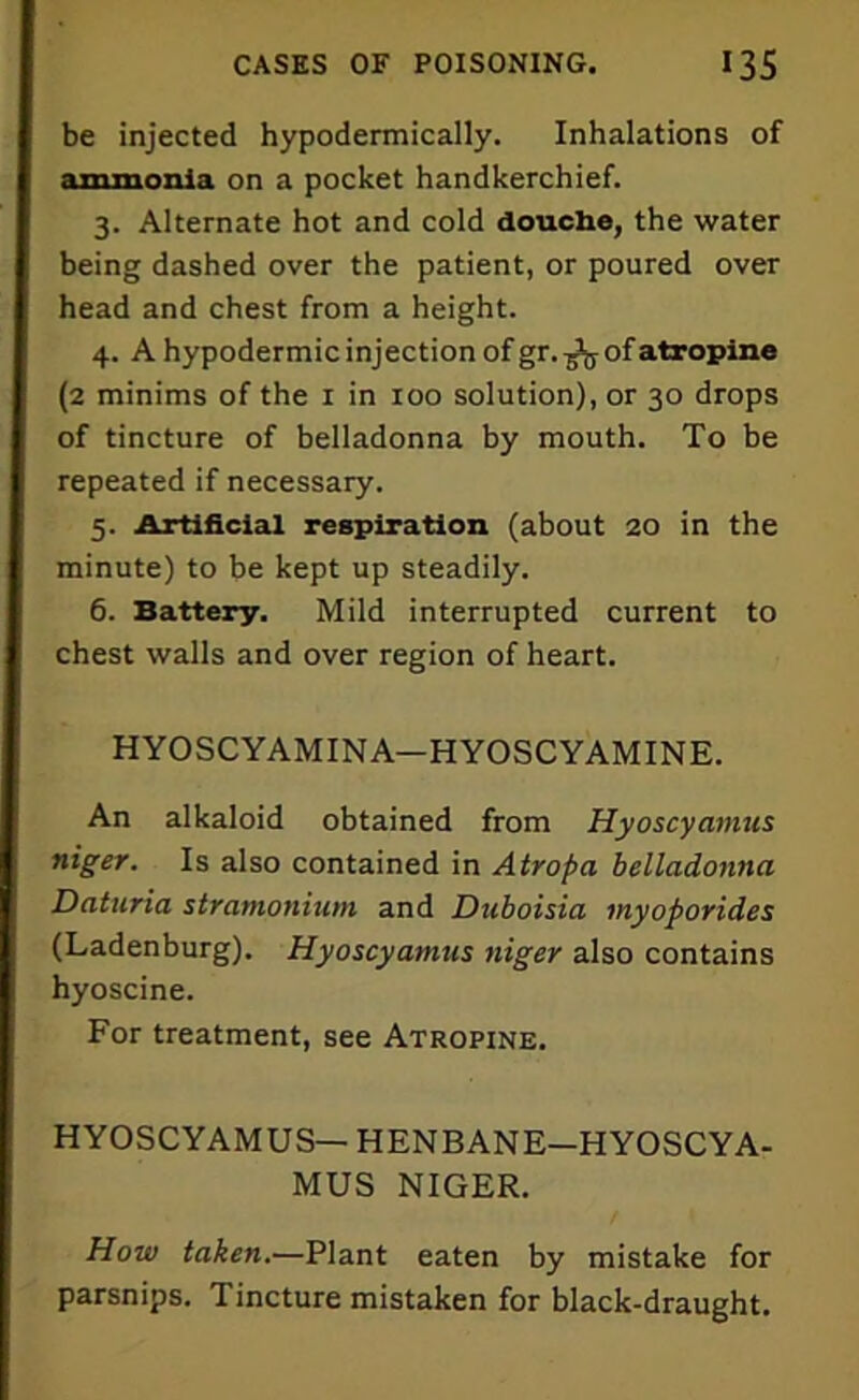 be injected hypodermically. Inhalations of ammonia on a pocket handkerchief. 3. Alternate hot and cold douche, the water being dashed over the patient, or poured over head and chest from a height. 4. A hypodermic injection of gr. ^5 of atropine (2 minims of the r in 100 solution), or 30 drops of tincture of belladonna by mouth. To be repeated if necessary. 5. Artificial respiration (about 20 in the minute) to be kept up steadily. 6. Battery. Mild interrupted current to chest walls and over region of heart. HYOSCYAMINA—HYOSCYAMINE. An alkaloid obtained from Hyoscyamus niger. Is also contained in Atropa belladonna Daturia stramonium and Duboisia myoporides (Ladenburg). Hyoscyamus niger also contains hyoscine. For treatment, see Atropine. HYOSCYAMUS— HENBANE—HYOSCYA- MUS NIGER. How taken.—Plant eaten by mistake for parsnips. Tincture mistaken for black-draught.