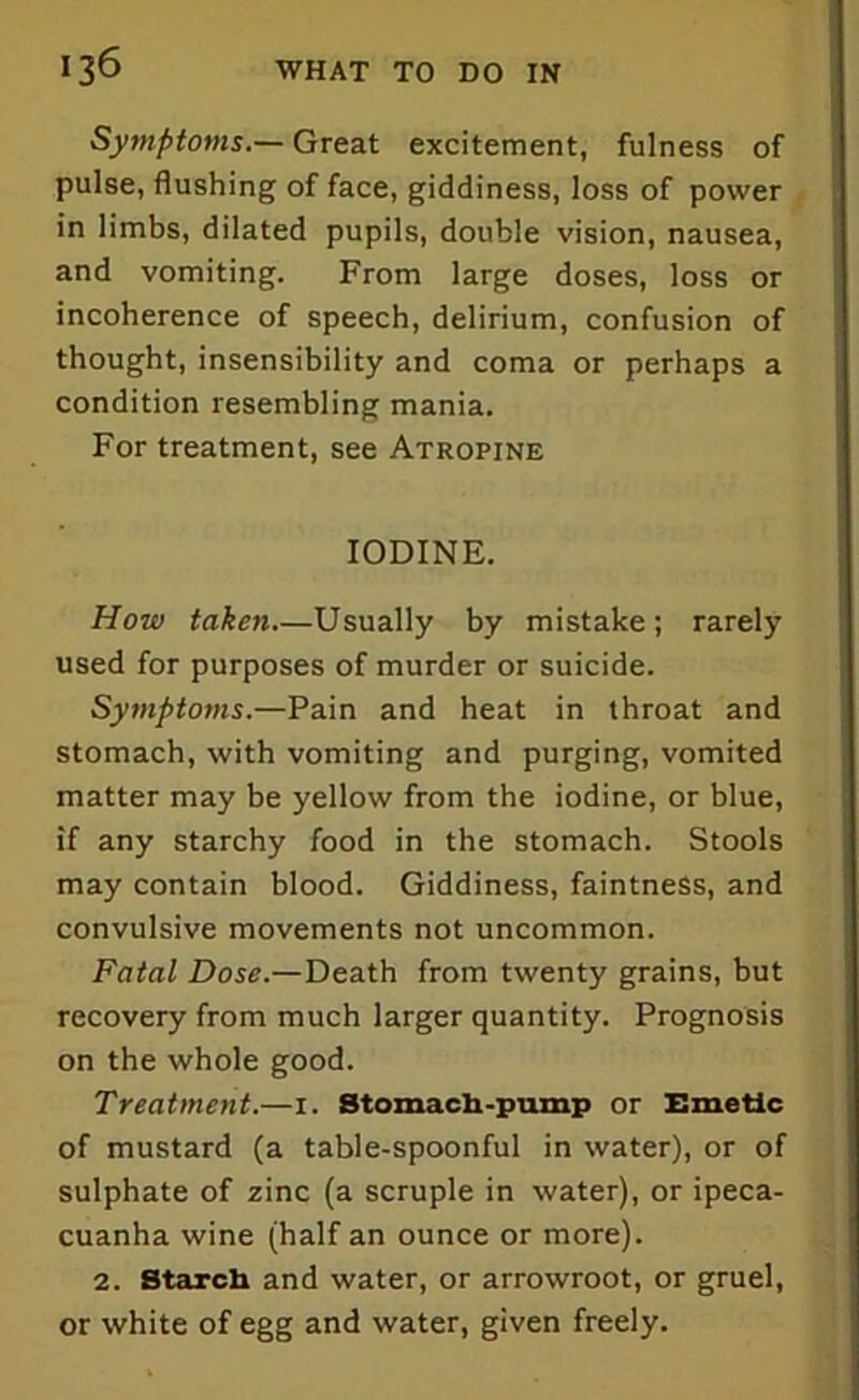 Symptoms.— Great excitement, fulness of pulse, flushing of face, giddiness, loss of power in limbs, dilated pupils, double vision, nausea, and vomiting. From large doses, loss or incoherence of speech, delirium, confusion of thought, insensibility and coma or perhaps a condition resembling mania. For treatment, see Atropine IODINE. How taken—Usually by mistake; rarely used for purposes of murder or suicide. Symptoms.—Pain and heat in throat and stomach, with vomiting and purging, vomited matter may be yellow from the iodine, or blue, if any starchy food in the stomach. Stools may contain blood. Giddiness, faintness, and convulsive movements not uncommon. Fatal Dose.—Death from twenty grains, but recovery from much larger quantity. Prognosis on the whole good. Treatment.—1. Stomach-pump or Emetic of mustard (a table-spoonful in water), or of sulphate of zinc (a scruple in water), or ipeca- cuanha wine (half an ounce or more). 2. Starch and water, or arrowroot, or gruel, or white of egg and water, given freely.