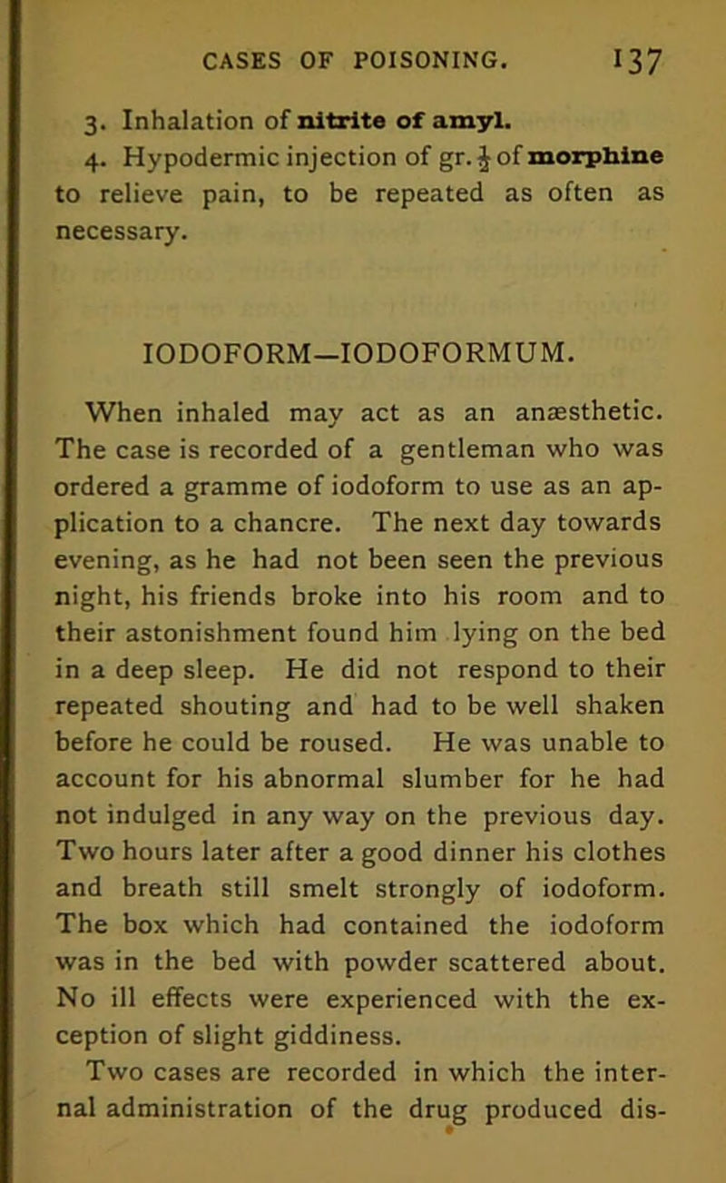 3. Inhalation of nitrite of amyl. 4. Hypodermic injection of gr. J of morphine to relieve pain, to be repeated as often as necessary. IODOFORM—IODOFORMUM. When inhaled may act as an antesthetic. The case is recorded of a gentleman who was ordered a gramme of iodoform to use as an ap- plication to a chancre. The next day towards evening, as he had not been seen the previous night, his friends broke into his room and to their astonishment found him lying on the bed in a deep sleep. He did not respond to their repeated shouting and had to be well shaken before he could be roused. He was unable to account for his abnormal slumber for he had not indulged in any way on the previous day. Two hours later after a good dinner his clothes and breath still smelt strongly of iodoform. The box which had contained the iodoform was in the bed with powder scattered about. No ill effects were experienced with the ex- ception of slight giddiness. Two cases are recorded in which the inter- nal administration of the drug produced dis-