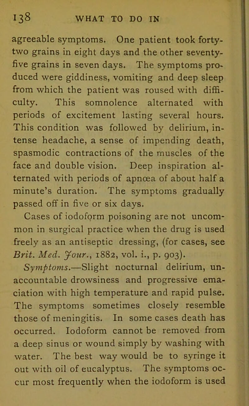 agreeable symptoms. One patient took forty- two grains in eight days and the other seventy- five grains in seven days. The symptoms pro- duced were giddiness, vomiting and deep sleep from which the patient was roused with diffi- culty. This somnolence alternated with periods of excitement lasting several hours. This condition was followed by delirium, in- tense headache, a sense of impending death, spasmodic contractions of the muscles of the face and double vision. Deep inspiration al- ternated with periods of apnoea of about half a minute’s duration. The symptoms gradually passed off in five or six days. Cases of iodoform poisoning are not uncom- mon in surgical practice when the drug is used freely as an antiseptic dressing, (for cases, see Brit. Med. Jour., 1882, vol. i., p. 903). Symptoms.—Slight nocturnal delirium, un- accountable drowsiness and progressive ema- ciation with high temperature and rapid pulse. The symptoms sometimes closely resemble those of meningitis. In some cases death has occurred. Iodoform cannot be removed from a deep sinus or wound simply by washing with water. The best way would be to syringe it out with oil of eucalyptus. The symptoms oc- cur most frequently when the iodoform is used