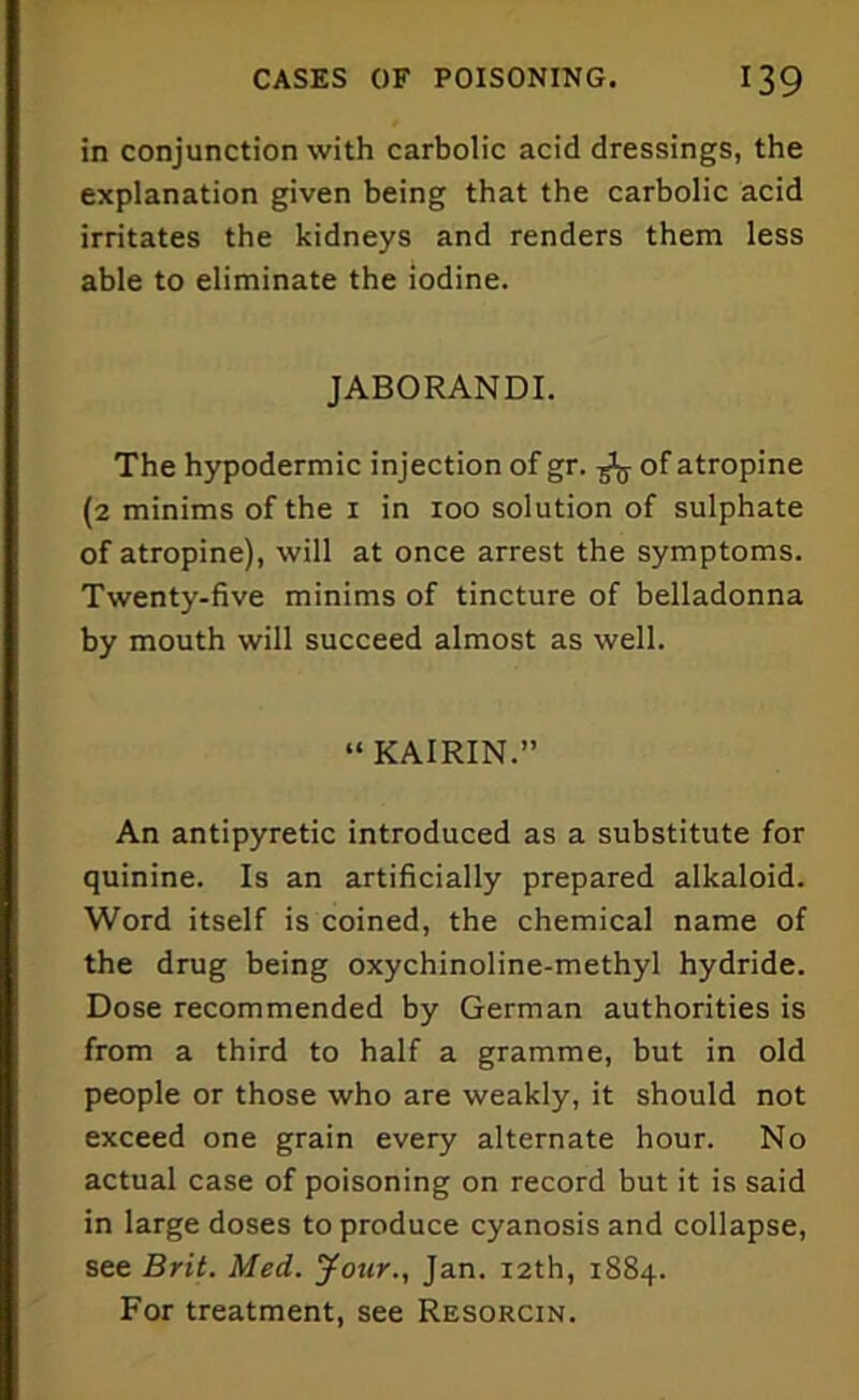 in conjunction with carbolic acid dressings, the explanation given being that the carbolic acid irritates the kidneys and renders them less able to eliminate the iodine. JABORANDI. The hypodermic injection of gr. of atropine (2 minims of the 1 in 100 solution of sulphate of atropine), will at once arrest the symptoms. Twenty-five minims of tincture of belladonna by mouth will succeed almost as well. “ KAIRIN.” An antipyretic introduced as a substitute for quinine. Is an artificially prepared alkaloid. Word itself is coined, the chemical name of the drug being oxychinoline-methyl hydride. Dose recommended by German authorities is from a third to half a gramme, but in old people or those who are weakly, it should not exceed one grain every alternate hour. No actual case of poisoning on record but it is said in large doses to produce cyanosis and collapse, see Brit. Med. Jour., Jan. 12th, 1884. For treatment, see Resorcin.