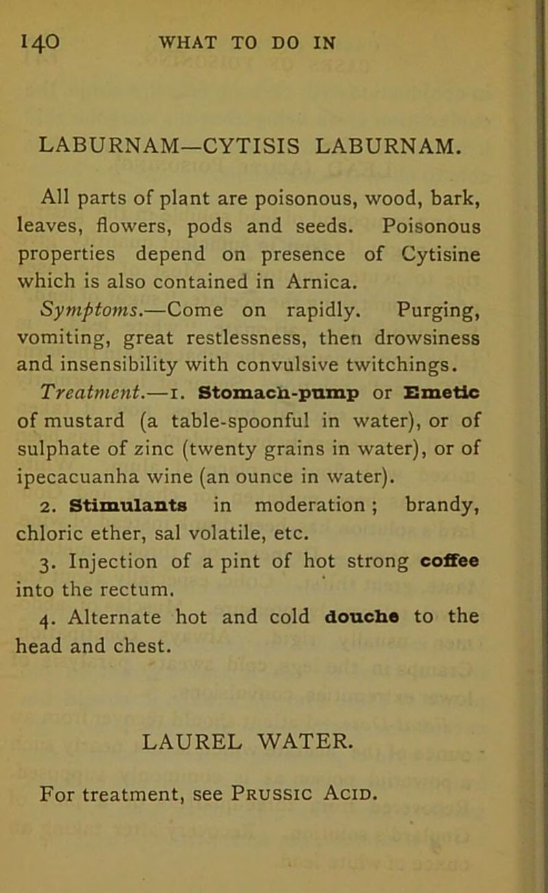 LABURNAM—CYTISIS LABURNAM. All parts of plant are poisonous, wood, bark, leaves, flowers, pods and seeds. Poisonous properties depend on presence of Cytisine which is also contained in Arnica. Symptoms.—Come on rapidly. Purging, vomiting, great restlessness, then drowsiness and insensibility with convulsive twitchings. Treatment.—i. Stomach-pump or Emetic of mustard (a table-spoonful in water), or of sulphate of zinc (twenty grains in water), or of ipecacuanha wine (an ounce in water). 2. Stimulants in moderation; brandy, chloric ether, sal volatile, etc. 3. Injection of a pint of hot strong coffee into the rectum. 4. Alternate hot and cold douche to the head and chest. LAUREL WATER.