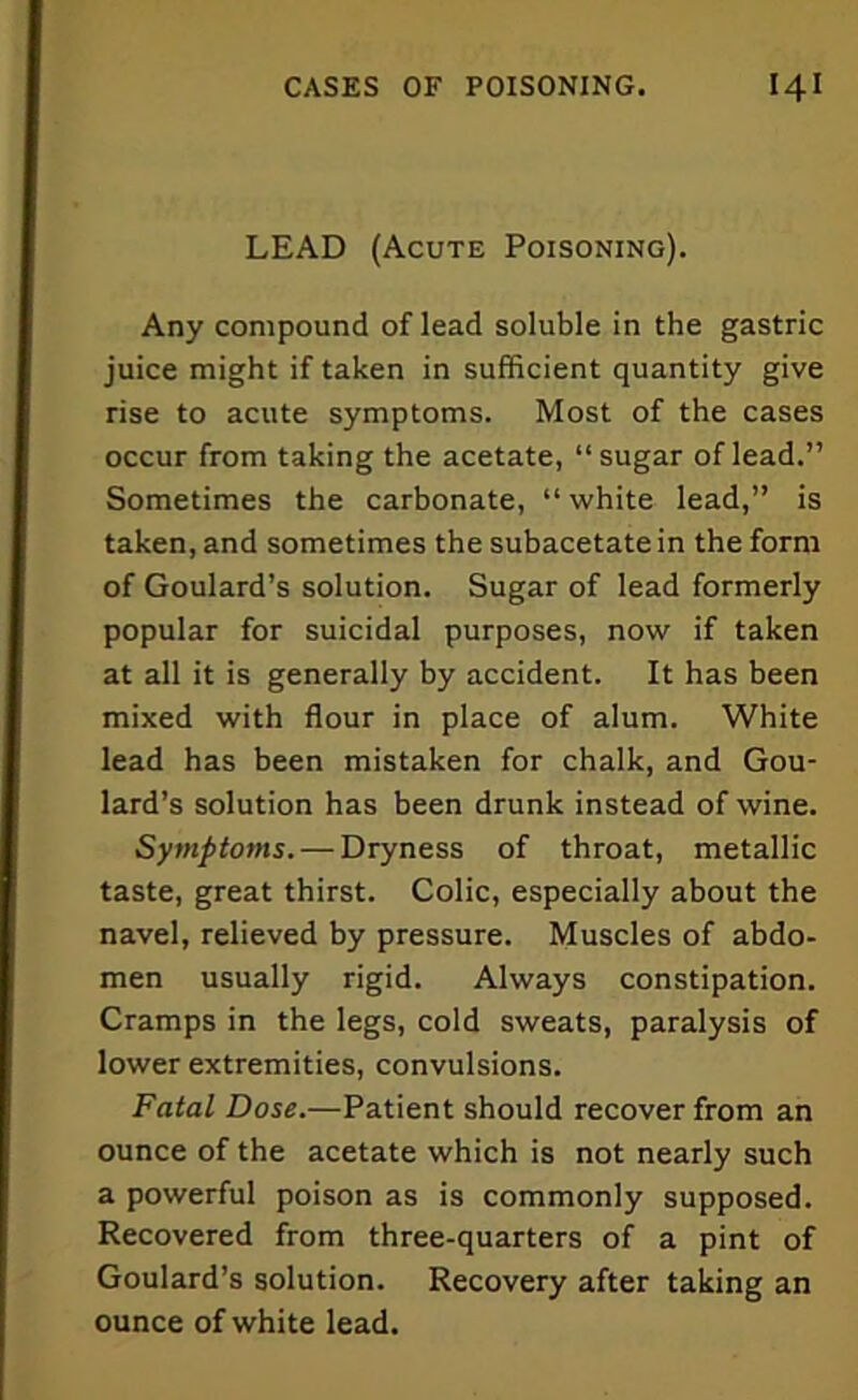 LEAD (Acute Poisoning). Any compound of lead soluble in the gastric juice might if taken in sufficient quantity give rise to acute symptoms. Most of the cases occur from taking the acetate, “sugar of lead.” Sometimes the carbonate, “ white lead,” is taken, and sometimes the subacetate in the form of Goulard’s solution. Sugar of lead formerly popular for suicidal purposes, now if taken at all it is generally by accident. It has been mixed with flour in place of alum. White lead has been mistaken for chalk, and Gou- lard’s solution has been drunk instead of wine. Symptoms. — Dryness of throat, metallic taste, great thirst. Colic, especially about the navel, relieved by pressure. Muscles of abdo- men usually rigid. Always constipation. Cramps in the legs, cold sweats, paralysis of lower extremities, convulsions. Fatal Dose.—Patient should recover from an ounce of the acetate which is not nearly such a powerful poison as is commonly supposed. Recovered from three-quarters of a pint of Goulard’s solution. Recovery after taking an ounce of white lead.