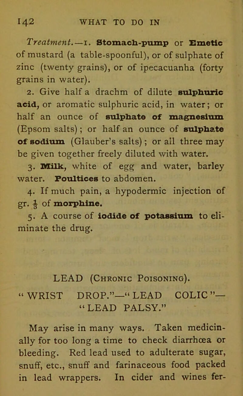 Treatment.—I. Stomach-pump or Emetic of mustard (a table-spoonful), or of sulphate of zinc (twenty grains), or of ipecacuanha (forty grains in water). 2. Give half a drachm of dilute sulphuric acid, or aromatic sulphuric acid, in water; or half an ounce of sulphate of magnesium (Epsom salts); or half an ounce of sulphate of sodium (Glauber’s salts); or ail three may be given together freely diluted with water. 3. Milk, white of egg and water, barley water. Poultices to abdomen. 4. If much pain, a hypodermic injection of gr. $ of morphine. 5. A course of iodide of potassium to eli- minate the drug. LEAD (Chronic Poisoning). “WRIST DROP.”—“LEAD COLIC”— “LEAD PALSY.” May arise in many ways. Taken medicin- ally for too long a time to check diarrhoea or bleeding. Red lead used to adulterate sugar, snuff, etc., snuff and farinaceous food packed in lead wrappers. In cider and wines fer-