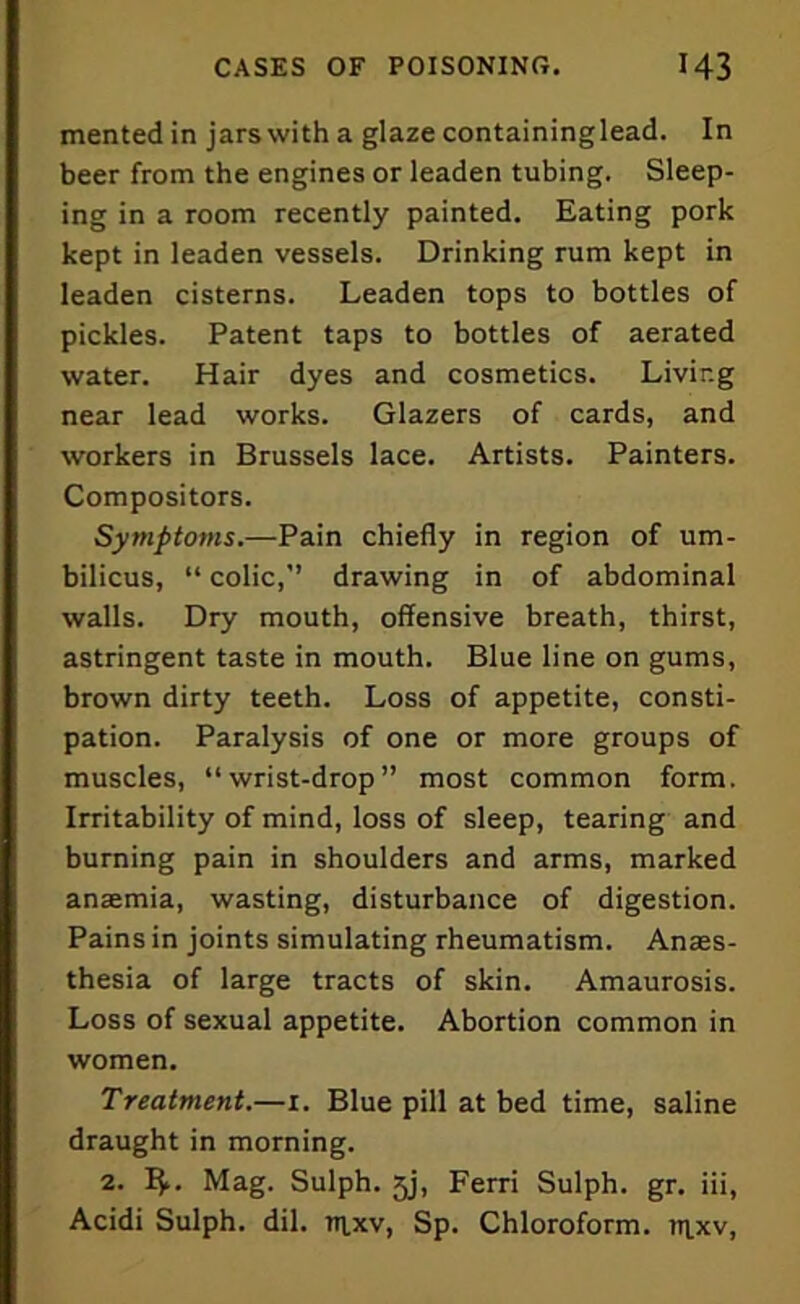 mented in jars with a glaze containinglead. In beer from the engines or leaden tubing. Sleep- ing in a room recently painted. Eating pork kept in leaden vessels. Drinking rum kept in leaden cisterns. Leaden tops to bottles of pickles. Patent taps to bottles of aerated water. Hair dyes and cosmetics. Living near lead works. Glazers of cards, and workers in Brussels lace. Artists. Painters. Compositors. Symptoms.—Pain chiefly in region of um- bilicus, “ colic,” drawing in of abdominal walls. Dry mouth, offensive breath, thirst, astringent taste in mouth. Blue line on gums, brown dirty teeth. Loss of appetite, consti- pation. Paralysis of one or more groups of muscles, “wrist-drop” most common form. Irritability of mind, loss of sleep, tearing and burning pain in shoulders and arms, marked anaemia, wasting, disturbance of digestion. Pains in joints simulating rheumatism. Anaes- thesia of large tracts of skin. Amaurosis. Loss of sexual appetite. Abortion common in women. Treatment.—i. Blue pill at bed time, saline draught in morning. 2. 1$.. Mag. Sulph. 5j, Ferri Sulph. gr. iii, Acidi Sulph. dil. trtxv, Sp. Chloroform, tr^xv,