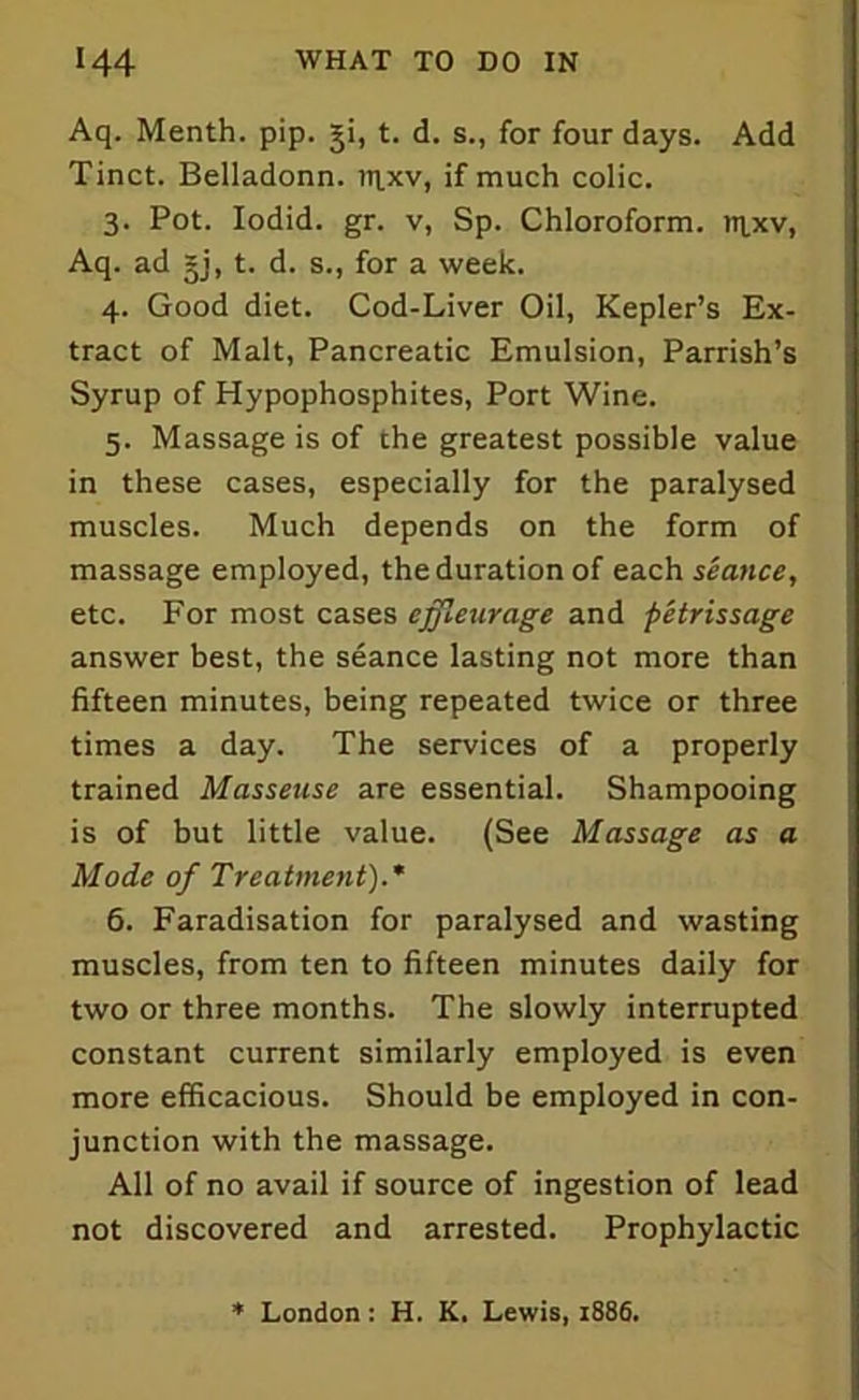 Aq. Menth. pip. 3ji, t. d. s., for four days. Add Tinct. Belladonn. rrixv, if much colic. 3. Pot. Iodid. gr. v, Sp. Chloroform, nixv, Aq. ad §j, t. d. s., for a week. 4. Good diet. Cod-Liver Oil, Kepler’s Ex- tract of Malt, Pancreatic Emulsion, Parrish’s Syrup of Hypophosphites, Port Wine. 5. Massage is of the greatest possible value in these cases, especially for the paralysed muscles. Much depends on the form of massage employed, the duration of each seance, etc. For most cases ejfleurage and petrissage answer best, the seance lasting not more than fifteen minutes, being repeated twice or three times a day. The services of a properly trained Masseuse are essential. Shampooing is of but little value. (See Massage as a Mode of Treatment).* 6. Faradisation for paralysed and wasting muscles, from ten to fifteen minutes daily for two or three months. The slowly interrupted constant current similarly employed is even more efficacious. Should be employed in con- junction with the massage. All of no avail if source of ingestion of lead not discovered and arrested. Prophylactic * London: H. K. Lewis, 1886.