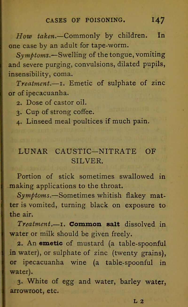 How taken.—Commonly by children. In one case by an adult for tape-worm. Symptoms.—Swelling of the tongue, vomiting and severe purging, convulsions, dilated pupils, insensibility, coma. Treatment.—1. Emetic of sulphate of zinc or of ipecacuanha. 2. Dose of castor oil. 3. Cup of strong coffee. 4. Linseed meal poultices if much pain. LUNAR CAUSTIC-NITRATE OF SILVER. Portion of stick sometimes swallowed in making applications to the throat. Symptoms.—Sometimes whitish flakey mat- ter is vomited, turning black on exposure to the air. Treatment.—1. Common salt dissolved in water or milk should be given freely. 2. An emetic of mustard (a table-spoonful in water), or sulphate of zinc (twenty grains), or ipecacuanha wine (a table-spoonful in water). 3. White of egg and water, barley water, arrowroot, etc.