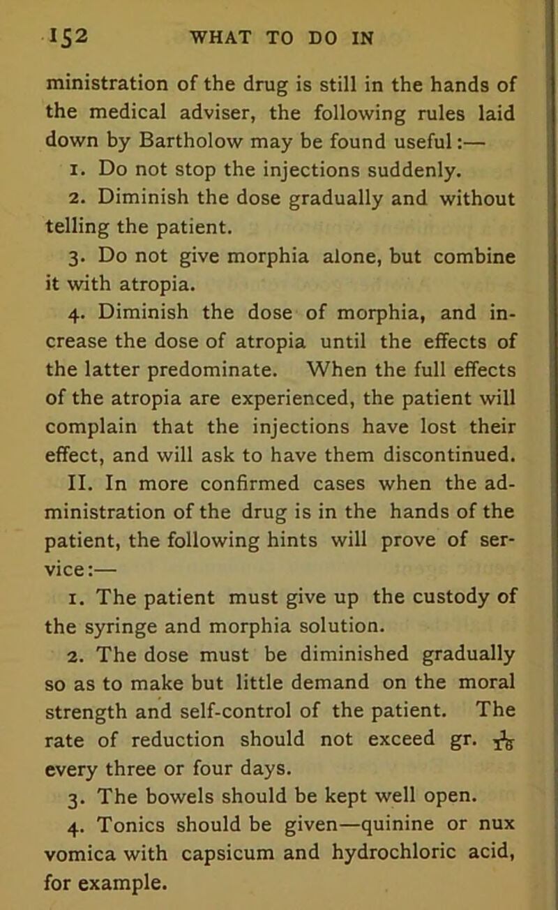 ministration of the drug is still in the hands of the medical adviser, the following rules laid down by Bartholow may be found useful:— 1. Do not stop the injections suddenly. 2. Diminish the dose gradually and without telling the patient. 3. Do not give morphia alone, but combine it with atropia. 4. Diminish the dose of morphia, and in- crease the dose of atropia until the effects of the latter predominate. When the full effects of the atropia are experienced, the patient will complain that the injections have lost their effect, and will ask to have them discontinued. II. In more confirmed cases when the ad- ministration of the drug is in the hands of the patient, the following hints will prove of ser- vice:— 1. The patient must give up the custody of the syringe and morphia solution. 2. The dose must be diminished gradually so as to make but little demand on the moral strength and self-control of the patient. The rate of reduction should not exceed gr. ^ every three or four days. 3. The bowels should be kept well open. 4. Tonics should be given—quinine or nux vomica with capsicum and hydrochloric acid, for example.