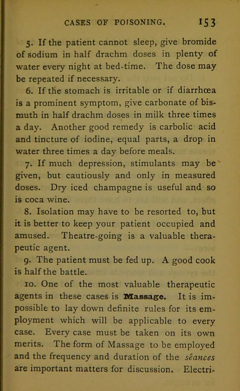 5. If the patient cannot sleep, give bromide of sodium in half drachm doses in plenty of water every night at bed-time. The dose may be repeated if necessary. 6. If the stomach is irritable or if diarrhoea is a prominent symptom, give carbonate of bis- muth in half drachm doses in milk three times a day. Another good remedy is carbolic acid and tincture of iodine, equal parts, a drop in water three times a day before meals. 7. If much depression, stimulants may be given, but cautiously and only in measured doses. Dry iced champagne is useful and so is coca wine. 8. Isolation may have to be resorted to, but it is better to keep your patient occupied and amused. Theatre-going is a valuable thera- peutic agent. g. The patient must be fed up. A good cook is half the battle. 10. One of the most valuable therapeutic agents in these cases is massage. It is im- possible to lay down definite rules for its em- ployment which will be applicable to every case. Every case must be taken on its own merits. The form of Massage to be employed and the frequency and duration of the seances are important matters for discussion. Electri-