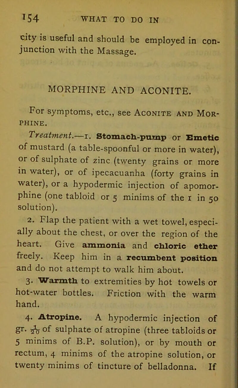 city is useful and should be employed in con- junction with the Massage. MORPHINE AND ACONITE. For symptoms, etc., see Aconite and Mor- phine. Treatment.—i. Stomach-pump or Emetic of mustard (a table-spoonful or more in water), or of sulphate of zinc (twenty grains or more in water), or of ipecacuanha (forty grains in water), or a hypodermic injection of apomor- phine (one tabloid or 5 minims of the 1 in 50 solution). 2. Flap the patient with a wet towel, especi- ally about the chest, or over the region of the heart. Give ammonia and chloric ether freely. Keep him in a recumbent position and do not attempt to walk him about. 3. Warmth to extremities by hot towels or hot-water bottles. Friction with the warm hand. 4. Atropine. A hypodermic injection of Sr• sV °f sulphate of atropine (three tabloids or 5 minims of B.P. solution), or by mouth or rectum, 4 minims of the atropine solution, or twenty minims of tincture of belladonna. If