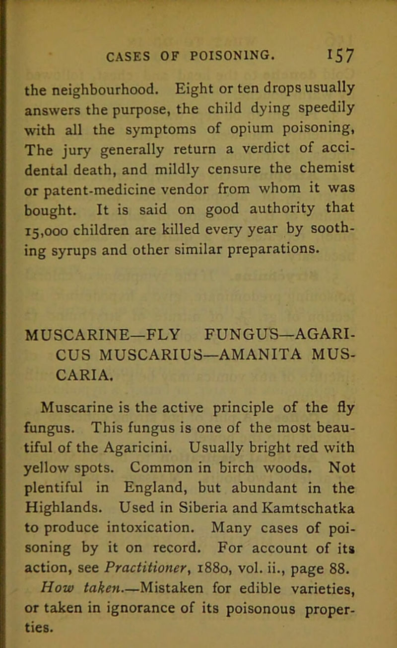 the neighbourhood. Eight or ten drops usually answers the purpose, the child dying speedily with all the symptoms of opium poisoning. The jury generally return a verdict of acci- dental death, and mildly censure the chemist or patent-medicine vendor from whom it was bought. It is said on good authority that 15,000 children are killed every year by sooth- ing syrups and other similar preparations. MUSCARINE—FLY FUNGUS—AGARI- CUS MUSCARIUS—AMANITA MUS- CARIA. Muscarine is the active principle of the fly fungus. This fungus is one of the most beau- tiful of the Agaricini. Usually bright red with yellow spots. Common in birch woods. Not plentiful in England, but abundant in the Highlands. Used in Siberia and Kamtschatka to produce intoxication. Many cases of poi- soning by it on record. For account of its action, see Practitioner, 1880, vol. ii., page 88. How taken—Mistaken for edible varieties, or taken in ignorance of its poisonous proper- ties.