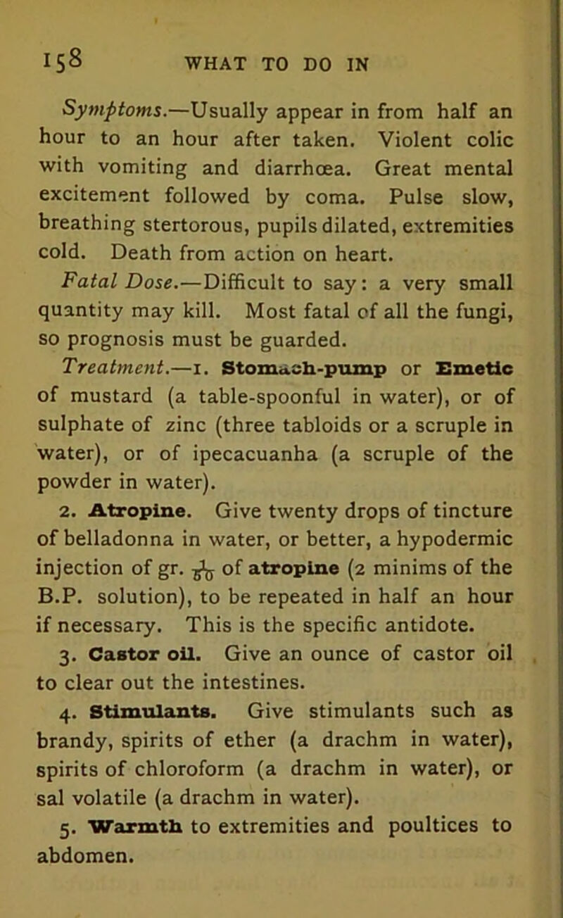 Symptoms.—Usually appear in from half an hour to an hour after taken. Violent colic with vomiting and diarrhoea. Great mental excitement followed by coma. Pulse slow, breathing stertorous, pupils dilated, extremities cold. Death from action on heart. Fatal Dose.—Difficult to say: a very small quantity may kill. Most fatal of all the fungi, so prognosis must be guarded. Treatment.—1. Stomach-pump or Emetic of mustard (a table-spoonful in water), or of sulphate of zinc (three tabloids or a scruple in water), or of ipecacuanha (a scruple of the powder in water). 2. Atropine. Give twenty drops of tincture of belladonna in water, or better, a hypodermic injection of gr. ^ of atropine (2 minims of the B.P. solution), to be repeated in half an hour if necessary. This is the specific antidote. 3. Castor oil. Give an ounce of castor oil to clear out the intestines. 4. Stimulants. Give stimulants such as brandy, spirits of ether (a drachm in water), spirits of chloroform (a drachm in water), or sal volatile (a drachm in water). 5. Warmth to extremities and poultices to abdomen.