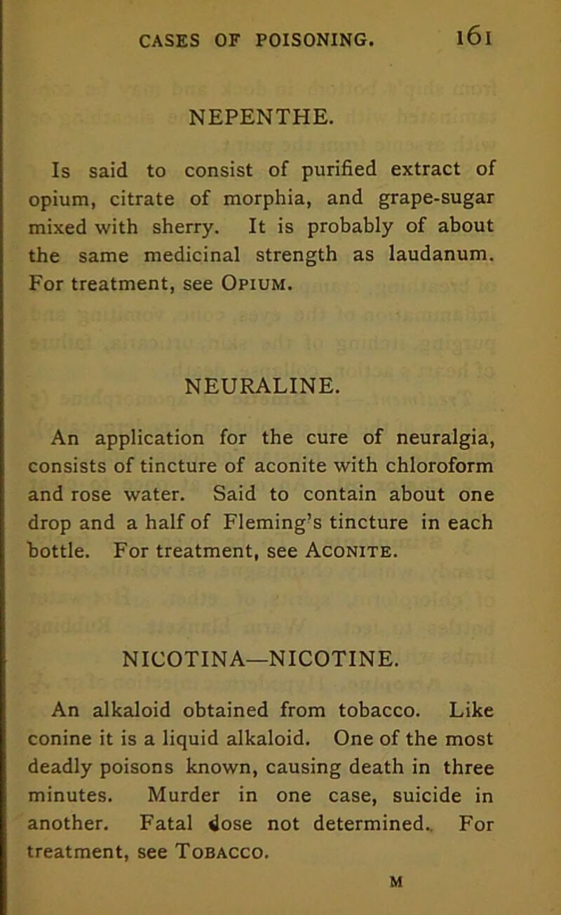 NEPENTHE. Is said to consist of purified extract of opium, citrate of morphia, and grape-sugar mixed with sherry. It is probably of about the same medicinal strength as laudanum. For treatment, see Opium. NEURALINE. An application for the cure of neuralgia, consists of tincture of aconite with chloroform and rose water. Said to contain about one drop and a half of Fleming’s tincture in each bottle. For treatment, see Aconite. NICOTINA—NICOTINE. An alkaloid obtained from tobacco. Like conine it is a liquid alkaloid. One of the most deadly poisons known, causing death in three minutes. Murder in one case, suicide in another. Fatal dose not determined.. For treatment, see Tobacco. m