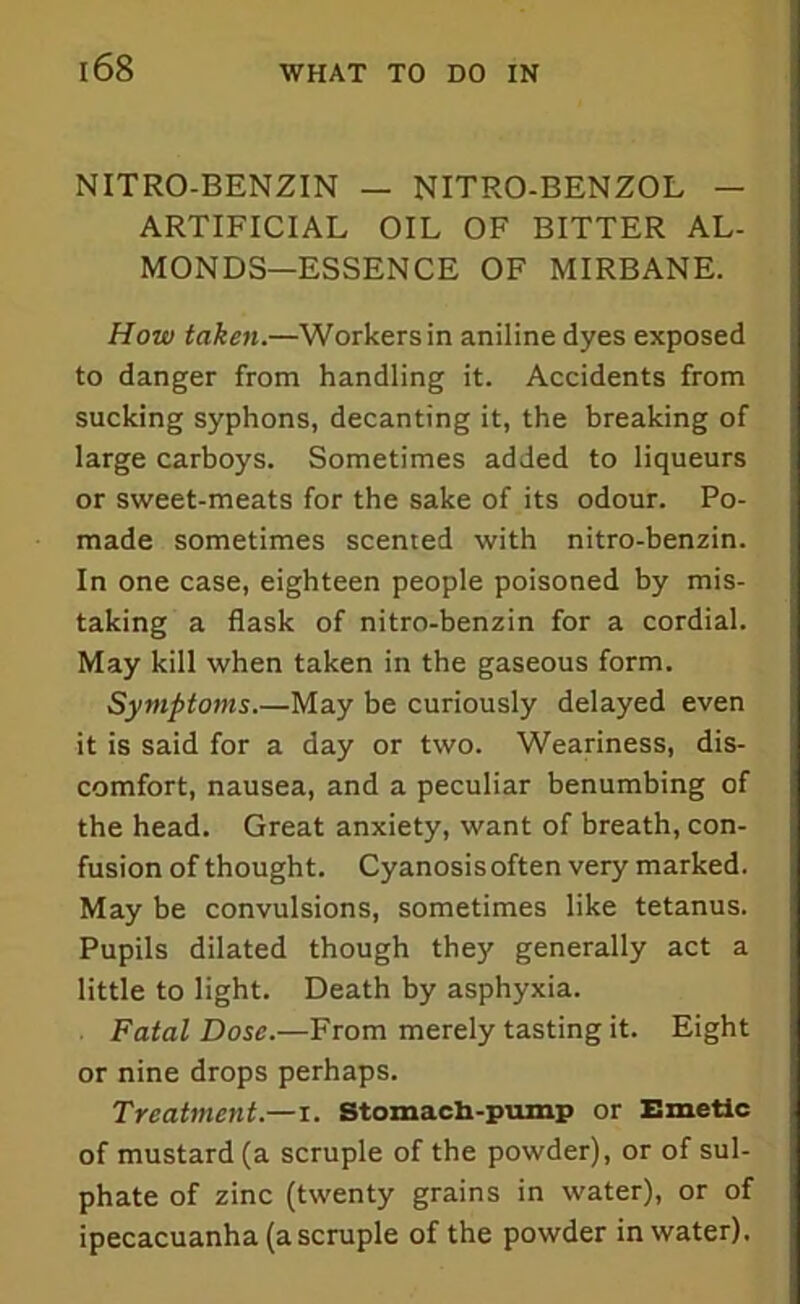 NITRO-BENZIN — NITRO-BENZOL — ARTIFICIAL OIL OF BITTER AL- MONDS—ESSENCE OF MIRBANE. How taken.—Workers in aniline dyes exposed to danger from handling it. Accidents from sucking syphons, decanting it, the breaking of large carboys. Sometimes added to liqueurs or sweet-meats for the sake of its odour. Po- made sometimes scented with nitro-benzin. In one case, eighteen people poisoned by mis- taking a flask of nitro-benzin for a cordial. May kill when taken in the gaseous form. Symptoms.—May be curiously delayed even it is said for a day or two. Weariness, dis- comfort, nausea, and a peculiar benumbing of the head. Great anxiety, want of breath, con- fusion of thought. Cyanosis often very marked. May be convulsions, sometimes like tetanus. Pupils dilated though they generally act a little to light. Death by asphyxia. Fatal Dose.—From merely tasting it. Eight or nine drops perhaps. Treatment.—i. Stomach-pump or Emetic of mustard (a scruple of the powder), or of sul- phate of zinc (twenty grains in water), or of ipecacuanha (a scruple of the powder in water).