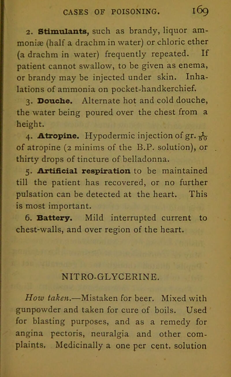 2. Stimulants, such as brandy, liquor am- moniac (half a drachm in water) or chloric ether (a drachm in water) frequently repeated. If patient cannot swallow, to be given as enema, or brandy may be injected under skin. Inha- lations of ammonia on pocket-handkerchief. 3. Douche. Alternate hot and cold douche, the water being poured over the chest from a height. 4. Atropine. Hypodermic injection of gr. ^ of atropine (2 minims of the B.P. solution), or thirty drops of tincture of belladonna. 5. Artificial respiration to be maintained till the patient has recovered, or no further pulsation can be detected at the heart. This is most important. 6. Battery. Mild interrupted current to chest-walls, and over region of the heart. NITRO-GLYCERINE. How taken.—Mistaken for beer. Mixed with gunpowder and taken for cure of boils. Used for blasting purposes, and as a remedy for angina pectoris, neuralgia and other com- plaints. Medicinally a one per cent, solution