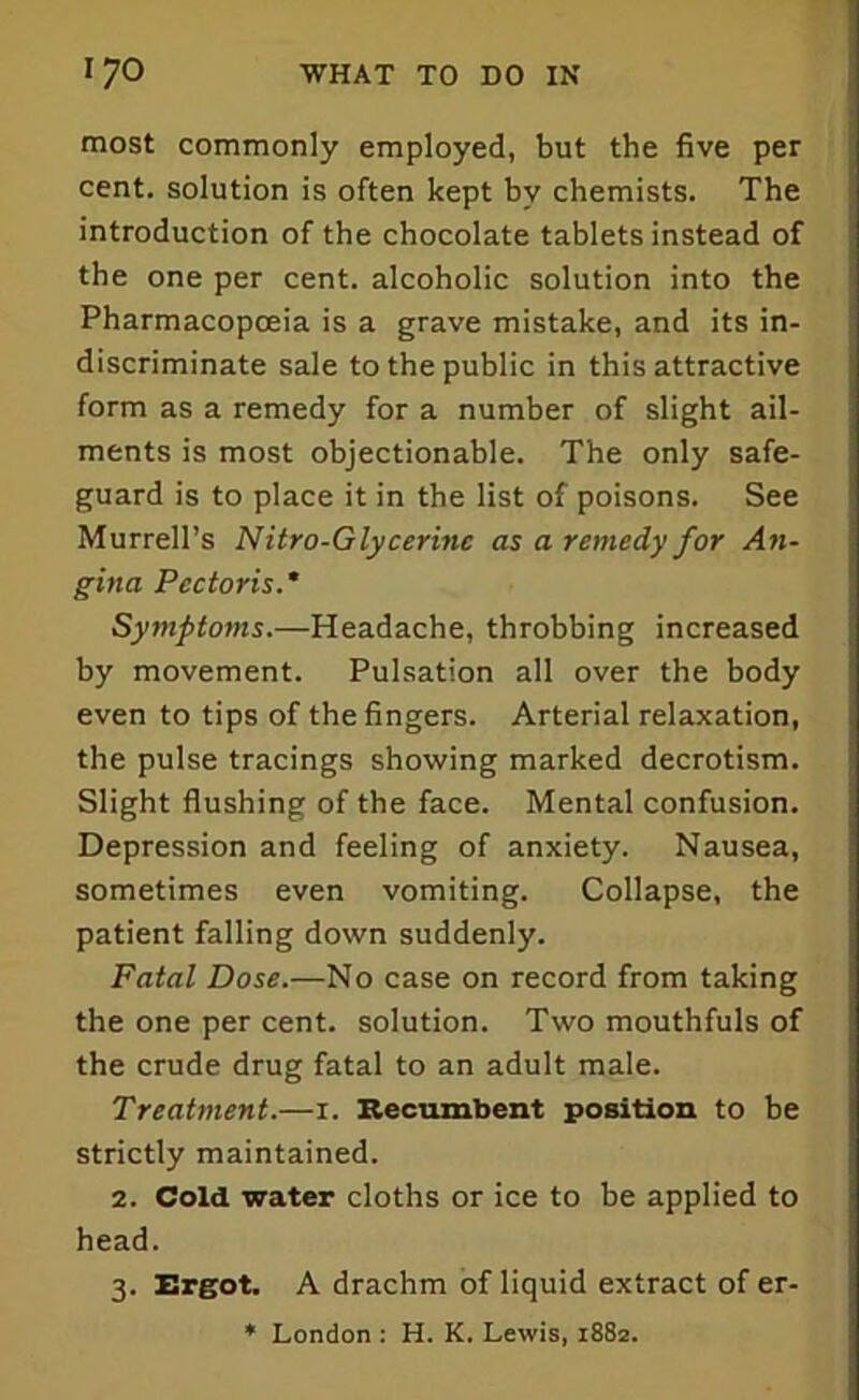 most commonly employed, but the five per cent, solution is often kept by chemists. The introduction of the chocolate tablets instead of the one per cent, alcoholic solution into the Pharmacopoeia is a grave mistake, and its in- discriminate sale to the public in this attractive form as a remedy for a number of slight ail- ments is most objectionable. The only safe- guard is to place it in the list of poisons. See Murrell’s Nitro-Glycerine as a remedy for An- gina Pectoris.* Symptoms.—Headache, throbbing increased by movement. Pulsation all over the body even to tips of the fingers. Arterial relaxation, the pulse tracings showing marked decrotism. Slight flushing of the face. Mental confusion. Depression and feeling of anxiety. Nausea, sometimes even vomiting. Collapse, the patient falling down suddenly. Fatal Dose.—No case on record from taking the one per cent, solution. Two mouthfuls of the crude drug fatal to an adult male. Treatment.—i. Recumbent position to be strictly maintained. 2. Cold water cloths or ice to be applied to head. 3. Ergot. A drachm of liquid extract of er- * London : H. K. Lewis, 1882.