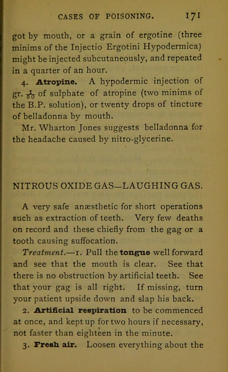 got by mouth, or a grain of ergotine (three minims of the Injectio Ergotini Hypodermica) might be injected subcutaneously, and repeated in a quarter of an hour. 4. Atropine. A hypodermic injection of gr. of sulphate of atropine (two minims of the B.P. solution), or twenty drops of tincture of belladonna by mouth. Mr. Wharton Jones suggests belladonna for the headache caused by nitro-glycerine. NITROUS OXIDE GAS-LAUGHING GAS. A very safe anaesthetic for short operations such as extraction of teeth. Very few deaths on record and these chiefly from the gag or a tooth causing suffocation. Treatment.—1. Pull the tongue well forward and see that the mouth is clear. See that there is no obstruction by artificial teeth. See that your gag is all right. If missing, turn your patient upside down and slap his back. 2. Artificial respiration to be commenced at once, and kept up for two hours if necessary, not faster than eighteen in the minute. 3. Fresh air. Loosen everything about the