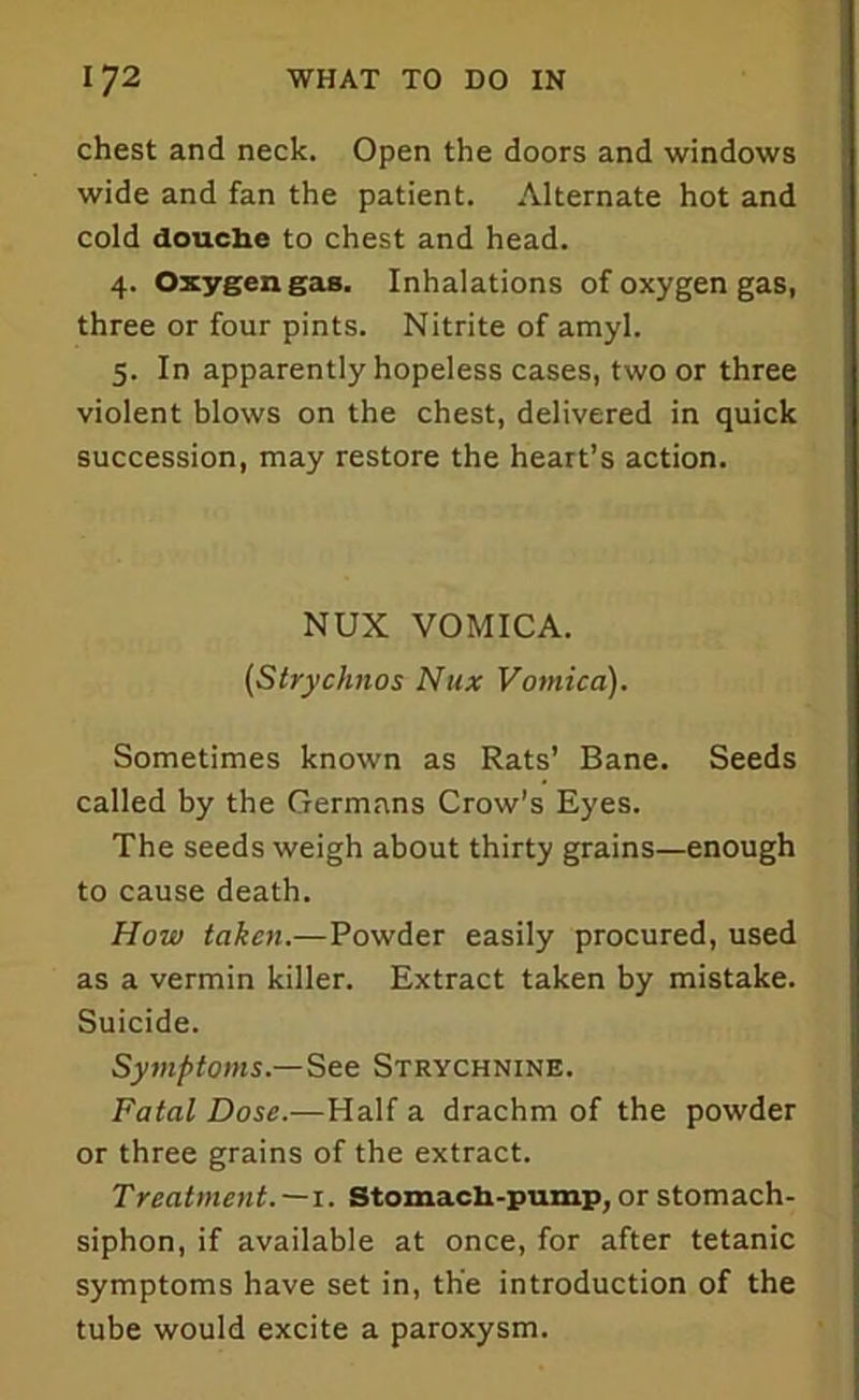 chest and neck. Open the doors and windows wide and fan the patient. Alternate hot and cold douche to chest and head. 4. Oxygen gas. Inhalations of oxygen gas, three or four pints. Nitrite of amyl. 5. In apparently hopeless cases, two or three violent blows on the chest, delivered in quick succession, may restore the heart’s action. NUX VOMICA. (Strychnos Nux Vomica). Sometimes known as Rats’ Bane. Seeds called by the Germans Crow's Eyes. The seeds weigh about thirty grains—enough to cause death. How taken.—Powder easily procured, used as a vermin killer. Extract taken by mistake. Suicide. Symptoms.—See Strychnine. Fatal Dose.—Half a drachm of the powder or three grains of the extract. Treatment.—1. Stomach-pump, or stomach- siphon, if available at once, for after tetanic symptoms have set in, the introduction of the tube would excite a paroxysm.