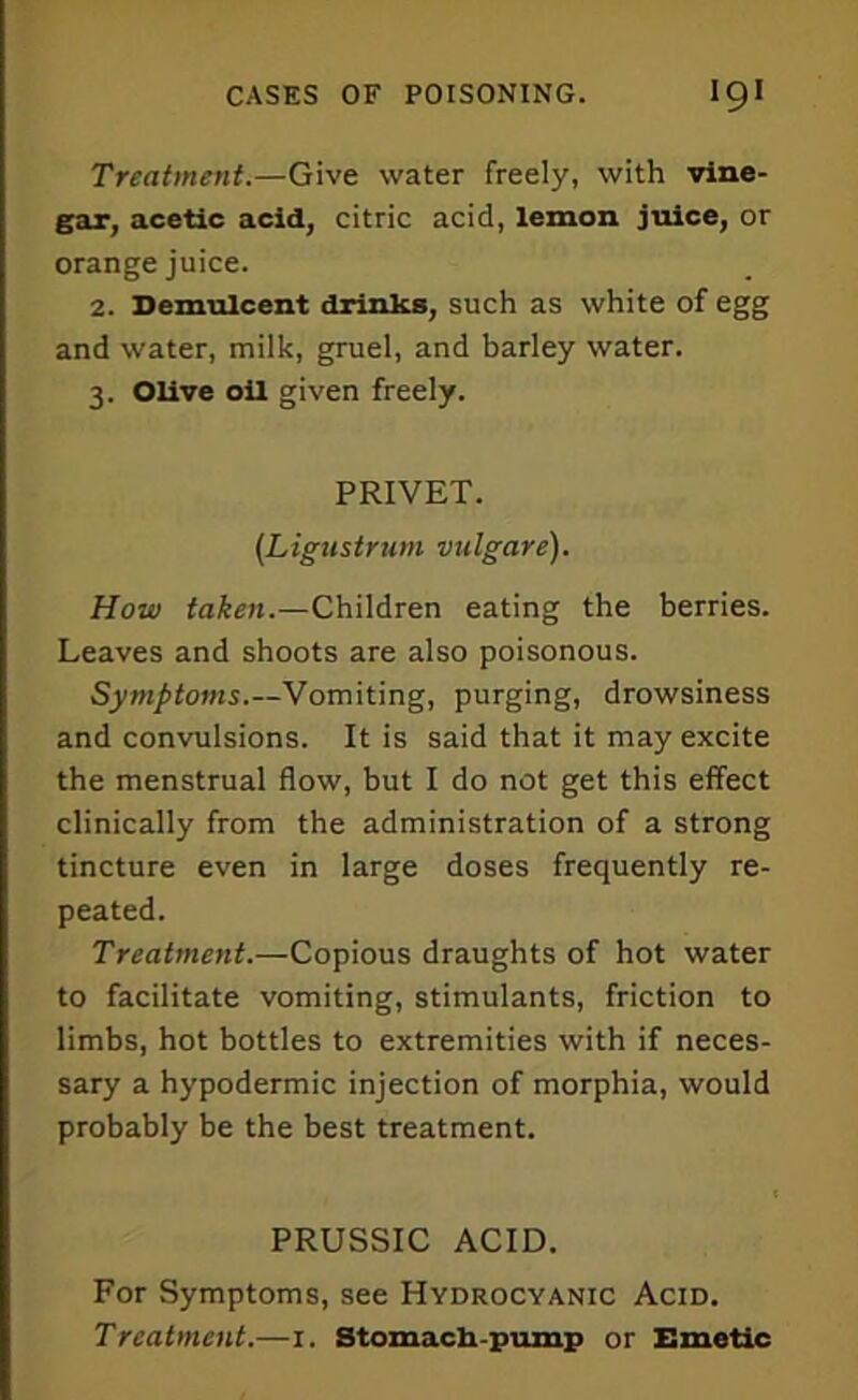 Treatment.—Give water freely, with vine- gar, acetic acid, citric acid, lemon juice, or orange juice. 2. Demulcent drinks, such as white of egg and water, milk, gruel, and barley water. 3. Olive oil given freely. PRIVET. (Ligustrum vulgare). How taken.—Children eating the berries. Leaves and shoots are also poisonous. Symptoms.—Vomiting, purging, drowsiness and convulsions. It is said that it may excite the menstrual flow, but I do not get this effect clinically from the administration of a strong tincture even in large doses frequently re- peated. Treatment.—Copious draughts of hot water to facilitate vomiting, stimulants, friction to limbs, hot bottles to extremities with if neces- sary a hypodermic injection of morphia, would probably be the best treatment. PRUSSIC ACID. For Symptoms, see Hydrocyanic Acid. Treatment.—1. Stomach-pump or Emetic